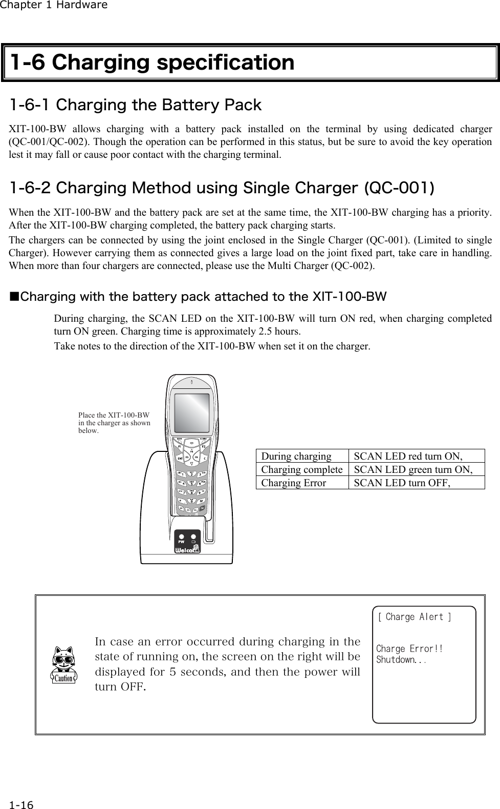 Chapter 1 Hardware 1-16 1-6 Charging specification 1-6-1 Charging the Battery Pack XIT-100-BW allows charging with a battery pack installed on the terminal by using dedicated charger (QC-001/QC-002). Though the operation can be performed in this status, but be sure to avoid the key operation lest it may fall or cause poor contact with the charging terminal.    1-6-2 Charging Method using Single Charger (QC-001) When the XIT-100-BW and the battery pack are set at the same time, the XIT-100-BW charging has a priority. After the XIT-100-BW charging completed, the battery pack charging starts. The chargers can be connected by using the joint enclosed in the Single Charger (QC-001). (Limited to single Charger). However carrying them as connected gives a large load on the joint fixed part, take care in handling. When more than four chargers are connected, please use the Multi Charger (QC-002).    ■Charging with the battery pack attached to the XIT-100-BW During charging, the SCAN LED on the XIT-100-BW will turn ON red, when charging completed turn ON green. Charging time is approximately 2.5 hours. Take notes to the direction of the XIT-100-BW when set it on the charger.  Place the XIT-100-BW in the charger as shown below. During charging  SCAN LED red turn ON, Charging complete SCAN LED green turn ON, Charging Error  SCAN LED turn OFF,    In case an error occurred during charging in the state of running on, the screen on the right will be displayed for 5 seconds, and then the power will turn OFF.  