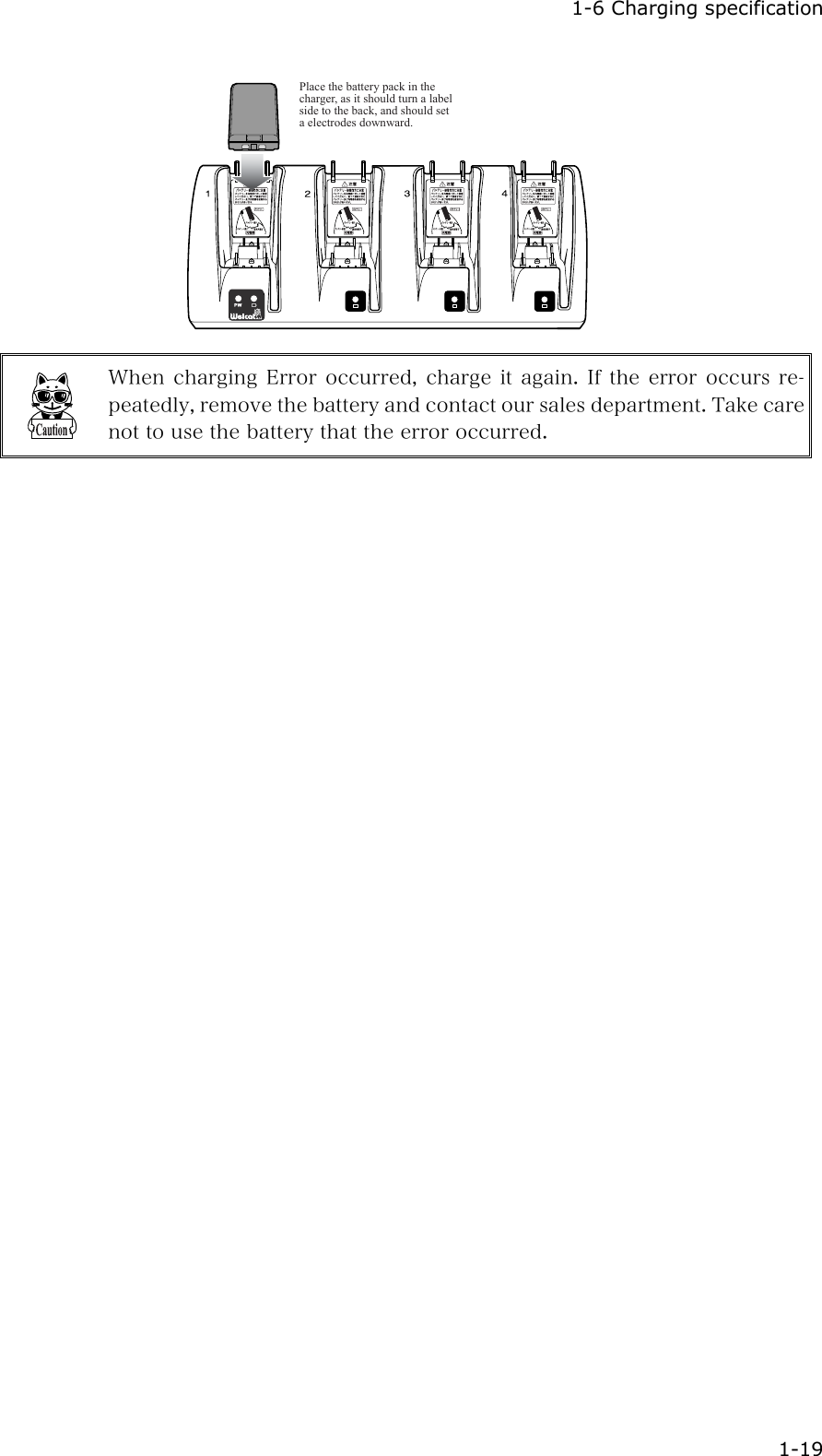  1-6 Charging specification  1-19 Place the battery pack in the charger, as it should turn a label side to the back, and should set a electrodes downward.  When charging Error occurred, charge it again. If the error occurs re-peatedly, remove the battery and contact our sales department. Take care not to use the battery that the error occurred. 