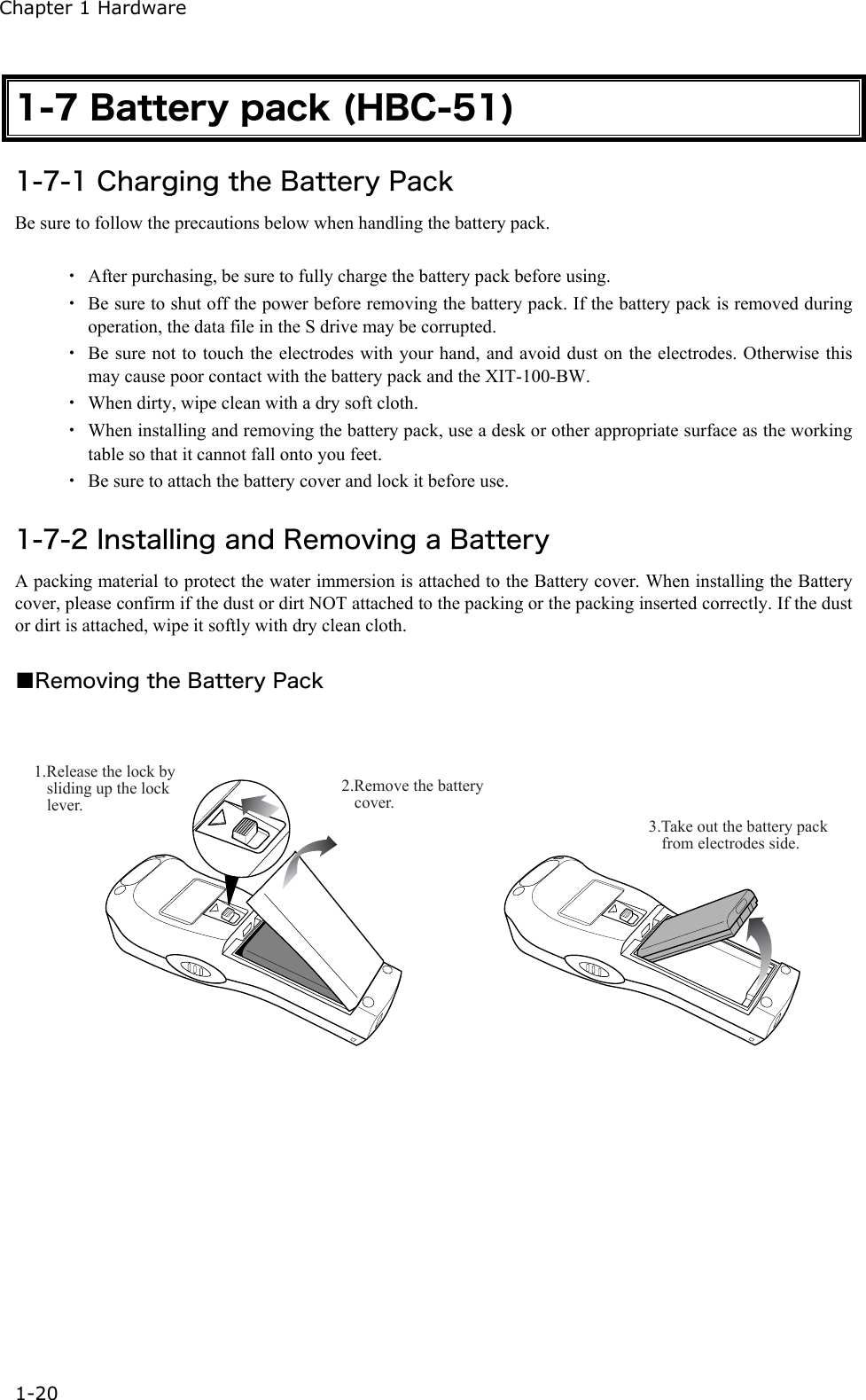 Chapter 1 Hardware 1-20 1-7 Battery pack (HBC-51) 1-7-1 Charging the Battery Pack Be sure to follow the precautions below when handling the battery pack.  ・  After purchasing, be sure to fully charge the battery pack before using. ・  Be sure to shut off the power before removing the battery pack. If the battery pack is removed during operation, the data file in the S drive may be corrupted. ・  Be sure not to touch the electrodes with your hand, and avoid dust on the electrodes. Otherwise this may cause poor contact with the battery pack and the XIT-100-BW.   ・  When dirty, wipe clean with a dry soft cloth. ・  When installing and removing the battery pack, use a desk or other appropriate surface as the working table so that it cannot fall onto you feet. ・  Be sure to attach the battery cover and lock it before use.  1-7-2 Installing and Removing a Battery A packing material to protect the water immersion is attached to the Battery cover. When installing the Battery cover, please confirm if the dust or dirt NOT attached to the packing or the packing inserted correctly. If the dust or dirt is attached, wipe it softly with dry clean cloth.  ■Removing the Battery Pack  2.Remove the battery cover.1.Release the lock by sliding up the lock lever.3.Take out the battery pack from electrodes side. 