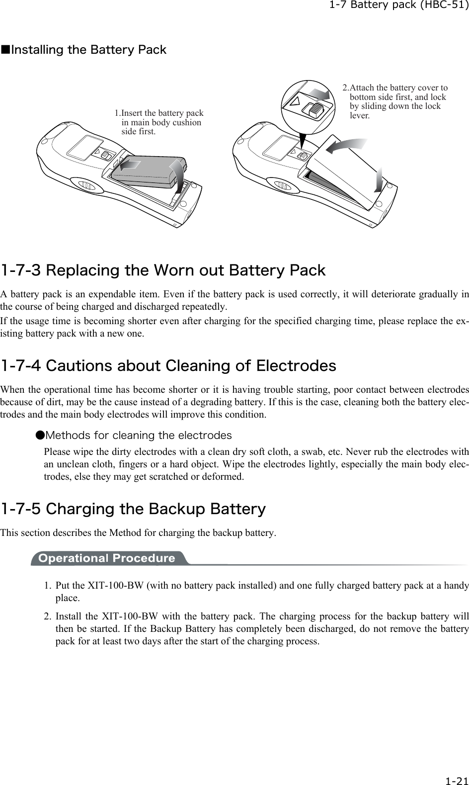  1-7 Battery pack (HBC-51)  1-21 ■Installing the Battery Pack 1.Insert the battery pack in main body cushion side first. 2.Attach the battery cover to bottom side first, and lock by sliding down the lock lever. 1-7-3 Replacing the Worn out Battery Pack A battery pack is an expendable item. Even if the battery pack is used correctly, it will deteriorate gradually in the course of being charged and discharged repeatedly. If the usage time is becoming shorter even after charging for the specified charging time, please replace the ex-isting battery pack with a new one.  1-7-4 Cautions about Cleaning of Electrodes When the operational time has become shorter or it is having trouble starting, poor contact between electrodes because of dirt, may be the cause instead of a degrading battery. If this is the case, cleaning both the battery elec-trodes and the main body electrodes will improve this condition. ●Methods for cleaning the electrodes Please wipe the dirty electrodes with a clean dry soft cloth, a swab, etc. Never rub the electrodes with an unclean cloth, fingers or a hard object. Wipe the electrodes lightly, especially the main body elec-trodes, else they may get scratched or deformed.  1-7-5 Charging the Backup Battery This section describes the Method for charging the backup battery.  1.  Put the XIT-100-BW (with no battery pack installed) and one fully charged battery pack at a handy place. 2. Install the XIT-100-BW with the battery pack. The charging process for the backup battery will then be started. If the Backup Battery has completely been discharged, do not remove the battery pack for at least two days after the start of the charging process. 