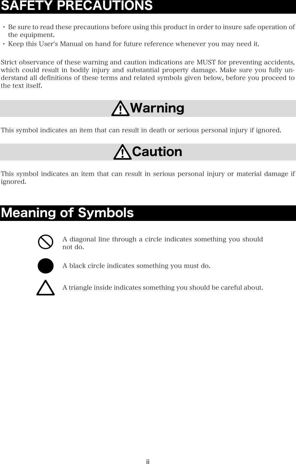 ii SAFETY PRECAUTIONS  ・ Be sure to read these precautions before using this product in order to insure safe operation of the equipment. ・ Keep this User's Manual on hand for future reference whenever you may need it.  Strict observance of these warning and caution indications are MUST for preventing accidents, which could result in bodily injury and substantial property damage. Make sure you fully un-derstand all definitions of these terms and related symbols given below, before you proceed to the text itself.  Warning  This symbol indicates an item that can result in death or serious personal injury if ignored.  Caution  This symbol indicates an item that can result in serious personal injury or material damage if ignored.   Meaning of Symbols   A diagonal line through a circle indicates something you should not do.  A black circle indicates something you must do.  A triangle inside indicates something you should be careful about.    