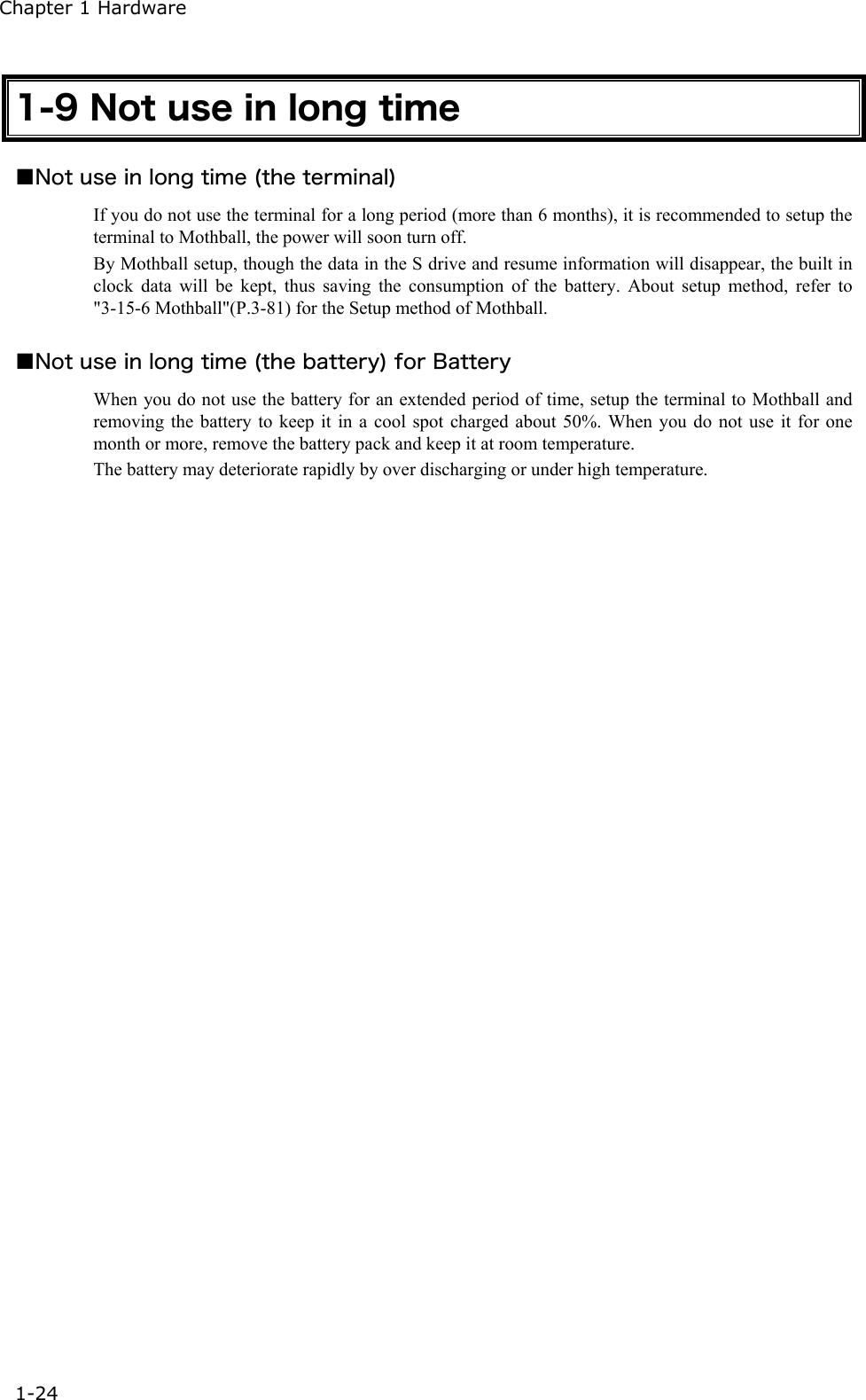Chapter 1 Hardware 1-24 1-9 Not use in long time ■Not use in long time (the terminal) If you do not use the terminal for a long period (more than 6 months), it is recommended to setup the terminal to Mothball, the power will soon turn off. By Mothball setup, though the data in the S drive and resume information will disappear, the built in clock data will be kept, thus saving the consumption of the battery. About setup method, refer to "3-15-6 Mothball"(P.3-81) for the Setup method of Mothball.  ■Not use in long time (the battery) for Battery When you do not use the battery for an extended period of time, setup the terminal to Mothball and removing the battery to keep it in a cool spot charged about 50%. When you do not use it for one month or more, remove the battery pack and keep it at room temperature. The battery may deteriorate rapidly by over discharging or under high temperature.  