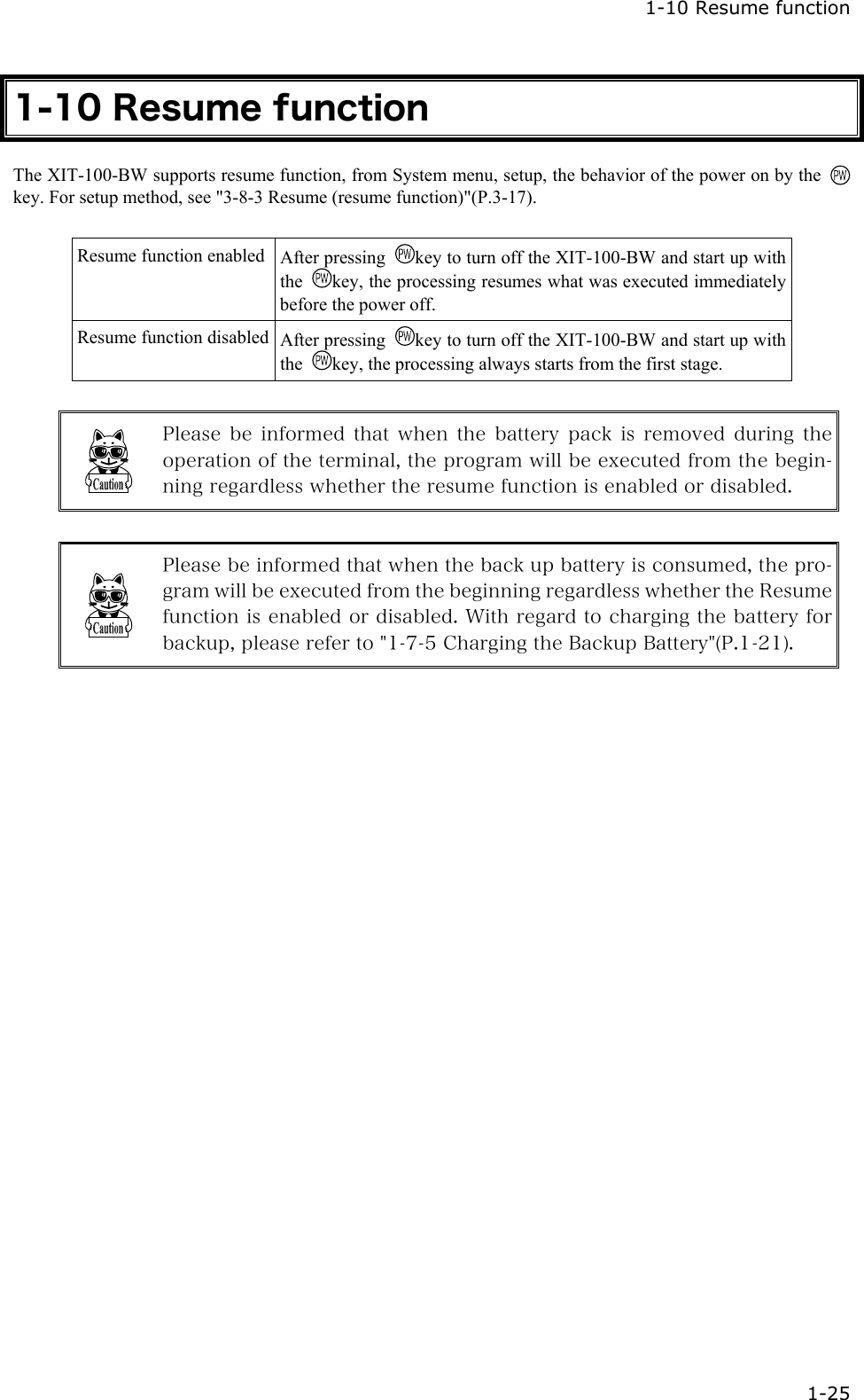  1-10 Resume function  1-25 1-10 Resume function The XIT-100-BW supports resume function, from System menu, setup, the behavior of the power on by the key. For setup method, see "3-8-3 Resume (resume function)"(P.3-17).  Resume function enabled  After pressing  key to turn off the XIT-100-BW and start up with the  key, the processing resumes what was executed immediately before the power off.   Resume function disabled  After pressing  key to turn off the XIT-100-BW and start up with the  key, the processing always starts from the first stage.   Please  be  informed  that  when  the  battery pack is removed during the operation of the terminal, the program will be executed from the begin-ning regardless whether the resume function is enabled or disabled.   Please be informed that when the back up battery is consumed, the pro-gram will be executed from the beginning regardless whether the Resume function is enabled or disabled. With regard to charging the battery for backup, please refer to "1-7-5 Charging the Backup Battery"(P.1-21).    
