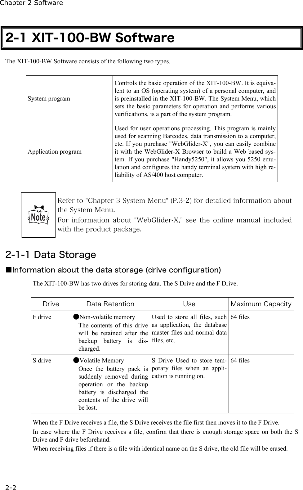 Chapter 2 Software 2-2 2-1 XIT-100-BW Software The XIT-100-BW Software consists of the following two types.  System program Controls the basic operation of the XIT-100-BW. It is equiva-lent to an OS (operating system) of a personal computer, and is preinstalled in the XIT-100-BW. The System Menu, which sets the basic parameters for operation and performs various verifications, is a part of the system program. Application program Used for user operations processing. This program is mainly used for scanning Barcodes, data transmission to a computer, etc. If you purchase "WebGlider-X", you can easily combine it with the WebGlider-X Browser to build a Web based sys-tem. If you purchase "Handy5250", it allows you 5250 emu-lation and configures the handy terminal system with high re-liability of AS/400 host computer.   Refer to "Chapter 3 System Menu" (P.3-2) for detailed information about the System Menu. For  information  about  "WebGlider-X,"  see  the  online  manual  included with the product package.  2-1-1 Data Storage ■Information about the data storage (drive configuration) The XIT-100-BW has two drives for storing data. The S Drive and the F Drive.  Drive  Data Retention  Use  Maximum CapacityF drive  ●Non-volatile memory The contents of this drive will be retained after the backup battery is dis-charged. Used to store all files, such as application, the database master files and normal data files, etc.   64 files S drive  ●Volatile Memory Once the battery pack is suddenly removed during operation or the backup battery is discharged the contents of the drive will be lost. S Drive Used to store tem-porary files when an appli-cation is running on.    64 files  When the F Drive receives a file, the S Drive receives the file first then moves it to the F Drive.   In case where the F Drive receives a file, confirm that there is enough storage space on both the S Drive and F drive beforehand. When receiving files if there is a file with identical name on the S drive, the old file will be erased. 