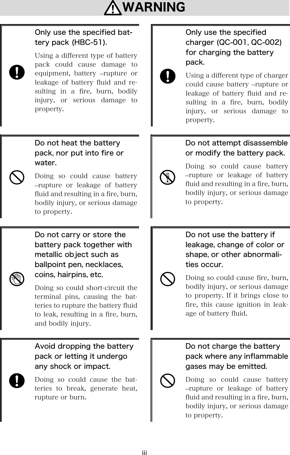 iii WARNING    Only use the specified bat-tery pack (HBC-51). Using a different type of battery pack could cause damage to equipment,  battery  &ndash;rupture  or leakage of battery fluid and re-sulting  in  a  fire,  burn,  bodily injury,  or  serious  damage  to property.   Only use the specified charger (QC-001, QC-002) for charging the battery pack. Using a different type of charger could cause battery  &ndash;rupture or leakage of battery fluid and re-sulting  in  a  fire,  burn,  bodily injury,  or  serious  damage  to property.   Do not heat the battery pack, nor put into fire or water. Doing  so  could  cause  battery &ndash;rupture  or  leakage  of  battery fluid and resulting in a fire, burn, bodily injury, or serious damage to property.   Do not attempt disassemble or modify the battery pack.Doing so could cause battery &ndash;rupture  or  leakage  of  battery fluid and resulting in a fire, burn, bodily injury, or serious damage to property.   Do not carry or store the battery pack together with metallic object such as ballpoint pen, necklaces, coins, hairpins, etc. Doing so could short-circuit the terminal pins, causing the bat-teries to rupture the battery fluid to leak, resulting in a fire, burn, and bodily injury.   Do not use the battery if leakage, change of color or shape, or other abnormali-ties occur. Doing so could cause fire, burn, bodily injury, or serious damage to property. If it brings close to fire,  this  cause  ignition  in  leak-age of battery fluid.   Avoid dropping the battery pack or letting it undergo any shock or impact. Doing so could cause the bat-teries  to  break,  generate  heat, rupture or burn.   Do not charge the battery pack where any inflammable gases may be emitted. Doing  so  could  cause  battery &ndash;rupture  or  leakage  of  battery fluid and resulting in a fire, burn, bodily injury, or serious damage to property.   