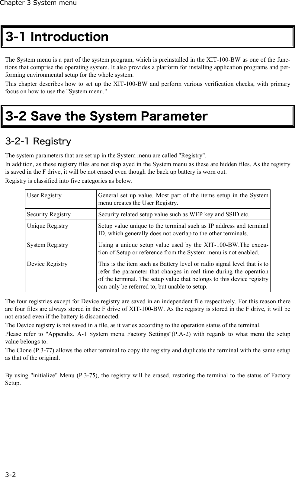 Chapter 3 System menu 3-2 3-1 Introduction The System menu is a part of the system program, which is preinstalled in the XIT-100-BW as one of the func-tions that comprise the operating system. It also provides a platform for installing application programs and per-forming environmental setup for the whole system. This chapter describes how to set up the XIT-100-BW and perform various verification checks, with primary focus on how to use the "System menu."  3-2 Save the System Parameter 3-2-1 Registry The system parameters that are set up in the System menu are called "Registry".   In addition, as these registry files are not displayed in the System menu as these are hidden files. As the registry is saved in the F drive, it will be not erased even though the back up battery is worn out. Registry is classified into five categories as below.  User Registry  General set up value. Most part of the items setup in the System menu creates the User Registry. Security Registry  Security related setup value such as WEP key and SSID etc. Unique Registry  Setup value unique to the terminal such as IP address and terminal ID, which generally does not overlap to the other terminals. System Registry  Using a unique setup value used by the XIT-100-BW.The execu-tion of Setup or reference from the System menu is not enabled. Device Registry  This is the item such as Battery level or radio signal level that is to refer the parameter that changes in real time during the operation of the terminal. The setup value that belongs to this device registry can only be referred to, but unable to setup.  The four registries except for Device registry are saved in an independent file respectively. For this reason there are four files are always stored in the F drive of XIT-100-BW. As the registry is stored in the F drive, it will be not erased even if the battery is disconnected. The Device registry is not saved in a file, as it varies according to the operation status of the terminal. Please refer to "Appendix. A-1 System menu Factory Settings"(P.A-2) with regards to what menu the setup value belongs to. The Clone (P.3-77) allows the other terminal to copy the registry and duplicate the terminal with the same setup as that of the original.  By using "initialize" Menu (P.3-75), the registry will be erased, restoring the terminal to the status of Factory Setup. 