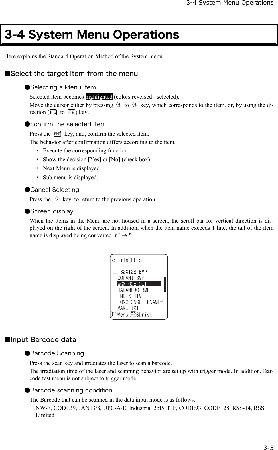   3-4 System Menu Operations   3-5 3-4 System Menu Operations Here explains the Standard Operation Method of the System menu.  ■Select the target item from the menu ●Selecting a Menu Item Selected item becomes highlighted (colors reversed= selected). Move the cursor either by pressing   to    key, which corresponds to the item, or, by using the di-rection (  to  ) key. ●confirm the selected item Press the    key, and, confirm the selected item. The behavior after confirmation differs according to the item. ・  Execute the corresponding function ・  Show the decision [Yes] or [No] (check box) ・  Next Menu is displayed. ・  Sub menu is displayed. ●Cancel Selecting   Press the    key, to return to the previous operation. ●Screen display When the items in the Menu are not housed in a screen, the scroll bar for vertical direction is dis-played on the right of the screen. In addition, when the item name exceeds 1 line, the tail of the item name is displayed being converted in "&rarr; "    ■Input Barcode data   ●Barcode Scanning Press the scan key and irradiates the laser to scan a barcode. The irradiation time of the laser and scanning behavior are set up with trigger mode. In addition, Bar-code test menu is not subject to trigger mode. ●Barcode scanning condition The Barcode that can be scanned in the data input mode is as follows. NW-7, CODE39, JAN13/8, UPC-A/E, Industrial 2of5, ITF, CODE93, CODE128, RSS-14, RSS Limited 