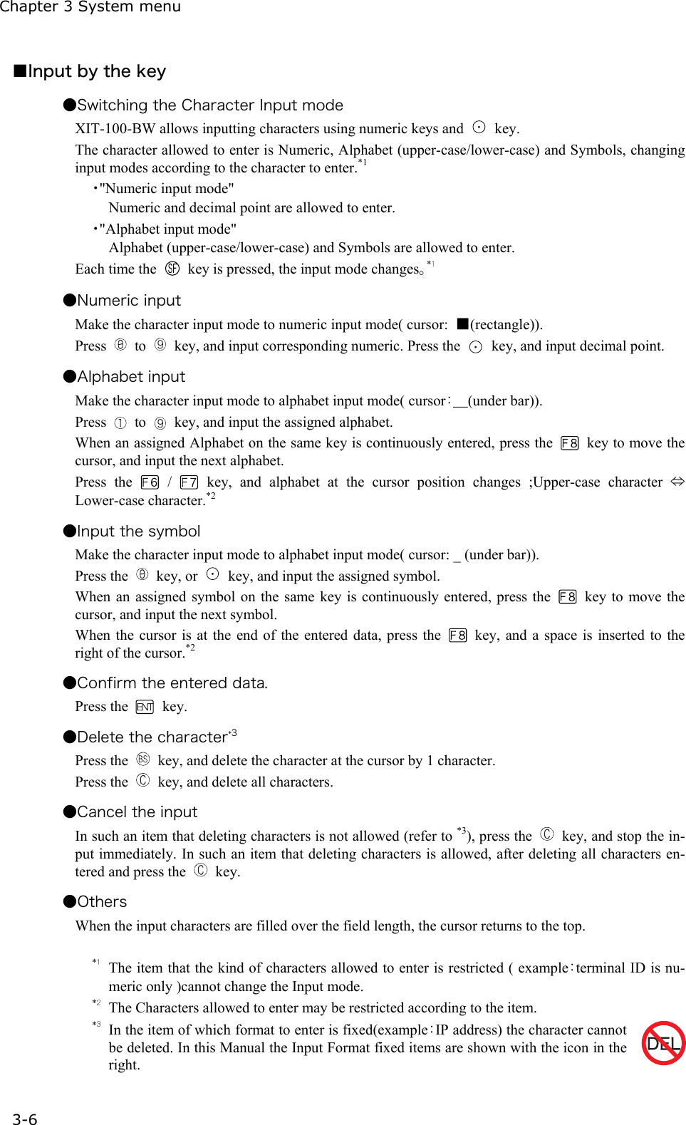 Chapter 3 System menu 3-6 ■Input by the key ●Switching the Character Input mode   XIT-100-BW allows inputting characters using numeric keys and   key. The character allowed to enter is Numeric, Alphabet (upper-case/lower-case) and Symbols, changing input modes according to the character to enter.*1 ・"Numeric input mode" Numeric and decimal point are allowed to enter. ・"Alphabet input mode" Alphabet (upper-case/lower-case) and Symbols are allowed to enter. Each time the    key is pressed, the input mode changes。*１ ●Numeric input   Make the character input mode to numeric input mode( cursor:  ■(rectangle)). Press   to    key, and input corresponding numeric. Press the    key, and input decimal point. ●Alphabet input Make the character input mode to alphabet input mode( cursor：＿(under bar)). Press   to    key, and input the assigned alphabet. When an assigned Alphabet on the same key is continuously entered, press the    key to move the cursor, and input the next alphabet. Press the   /   key, and alphabet at the cursor position changes ;Upper-case character &hArr; Lower-case character.*2 ●Input the symbol Make the character input mode to alphabet input mode( cursor: _ (under bar)). Press the   key, or    key, and input the assigned symbol. When an assigned symbol on the same key is continuously entered, press the    key to move the cursor, and input the next symbol. When the cursor is at the end of the entered data, press the    key, and a space is inserted to the right of the cursor.*2 ●Confirm the entered data. Press the   key. ●Delete the character*3 Press the    key, and delete the character at the cursor by 1 character.   Press the    key, and delete all characters. ●Cancel the input In such an item that deleting characters is not allowed (refer to *3), press the    key, and stop the in-put immediately. In such an item that deleting characters is allowed, after deleting all characters en-tered and press the   key. ●Others When the input characters are filled over the field length, the cursor returns to the top.  *１ The item that the kind of characters allowed to enter is restricted ( example：terminal ID is nu-meric only )cannot change the Input mode. *２ The Characters allowed to enter may be restricted according to the item.   *３ In the item of which format to enter is fixed(example：IP address) the character cannot be deleted. In this Manual the Input Format fixed items are shown with the icon in the right. 