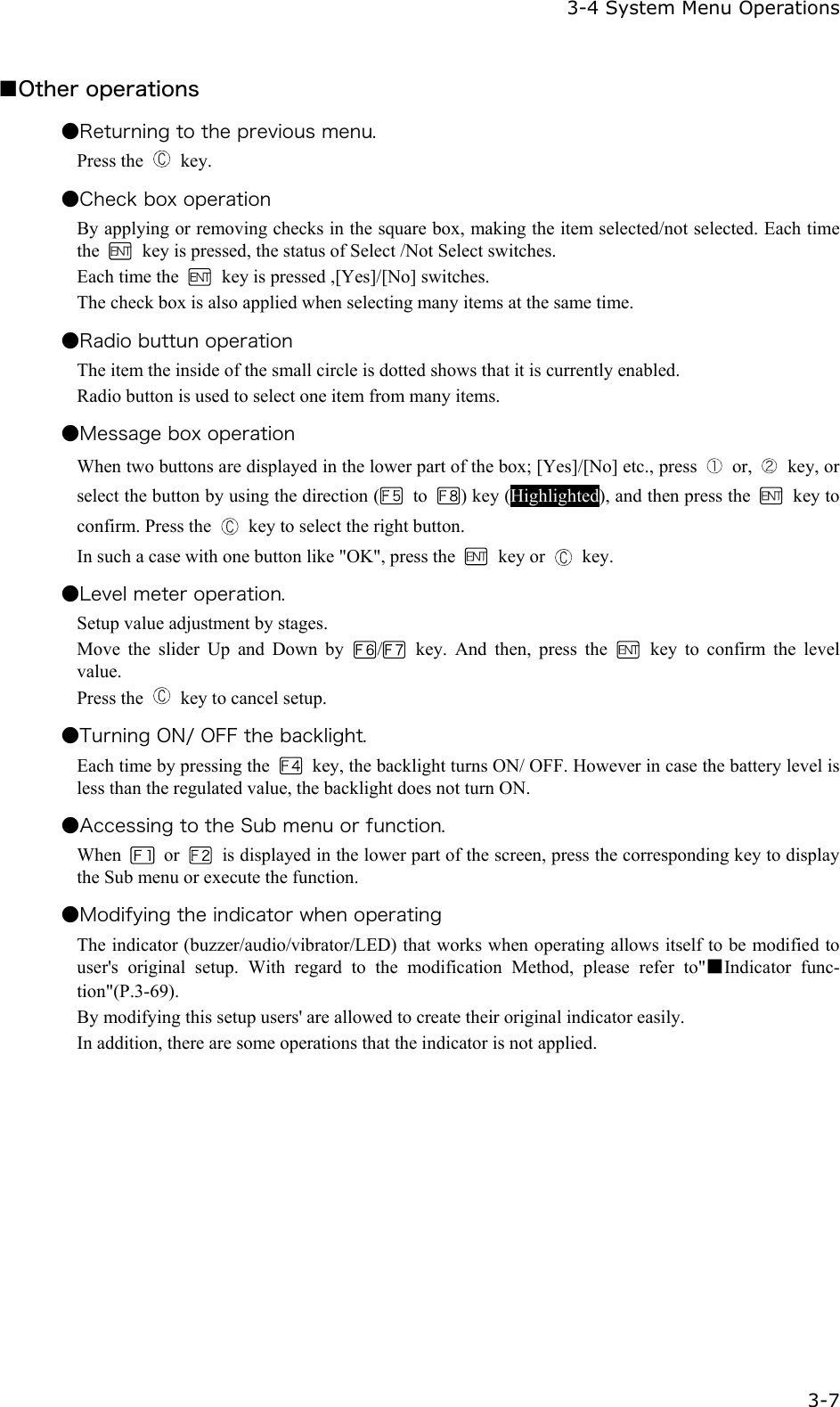   3-4 System Menu Operations   3-7 ■Other operations ●Returning to the previous menu. Press the   key. ●Check box operation By applying or removing checks in the square box, making the item selected/not selected. Each time the    key is pressed, the status of Select /Not Select switches. Each time the    key is pressed ,[Yes]/[No] switches. The check box is also applied when selecting many items at the same time. ●Radio buttun operation The item the inside of the small circle is dotted shows that it is currently enabled. Radio button is used to select one item from many items. ●Message box operation When two buttons are displayed in the lower part of the box; [Yes]/[No] etc., press   or,   key, or select the button by using the direction (  to  ) key (Highlighted), and then press the   key to confirm. Press the    key to select the right button. In such a case with one button like "OK", press the   key or   key. ●Level meter operation. Setup value adjustment by stages.   Move the slider Up and Down by  / key. And then, press the   key to confirm the level value. Press the    key to cancel setup. ●Turning ON/ OFF the backlight. Each time by pressing the    key, the backlight turns ON/ OFF. However in case the battery level is less than the regulated value, the backlight does not turn ON. ●Accessing to the Sub menu or function. When   or    is displayed in the lower part of the screen, press the corresponding key to display the Sub menu or execute the function. ●Modifying the indicator when operating The indicator (buzzer/audio/vibrator/LED) that works when operating allows itself to be modified to user's original setup. With regard to the modification Method, please refer to"■Indicator func-tion"(P.3-69). By modifying this setup users' are allowed to create their original indicator easily. In addition, there are some operations that the indicator is not applied.    