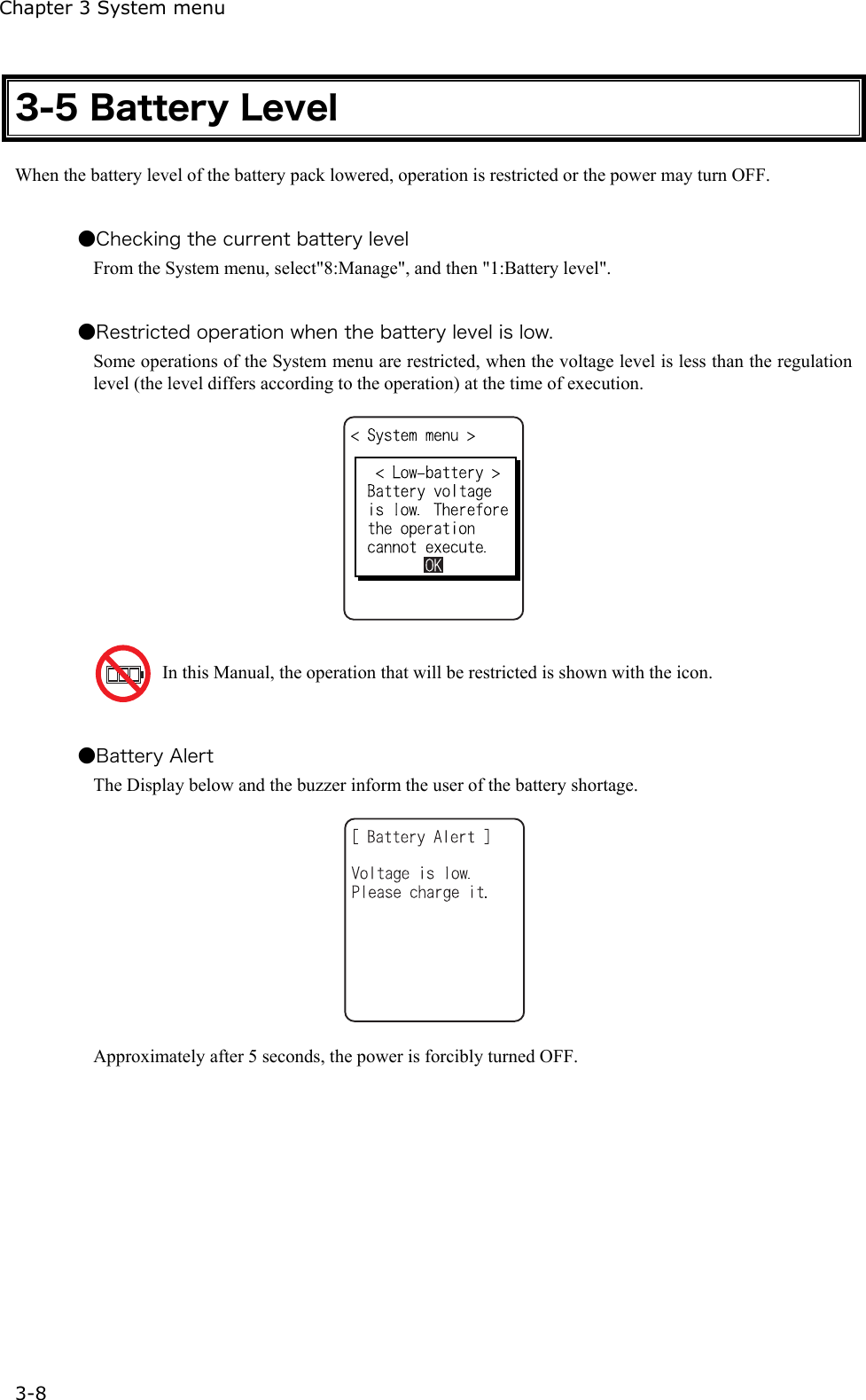 Chapter 3 System menu 3-8 3-5 Battery Level When the battery level of the battery pack lowered, operation is restricted or the power may turn OFF.  ●Checking the current battery level From the System menu, select"8:Manage", and then "1:Battery level".  ●Restricted operation when the battery level is low.   Some operations of the System menu are restricted, when the voltage level is less than the regulation level (the level differs according to the operation) at the time of execution.      In this Manual, the operation that will be restricted is shown with the icon.  ●Battery Alert The Display below and the buzzer inform the user of the battery shortage.  Approximately after 5 seconds, the power is forcibly turned OFF. 