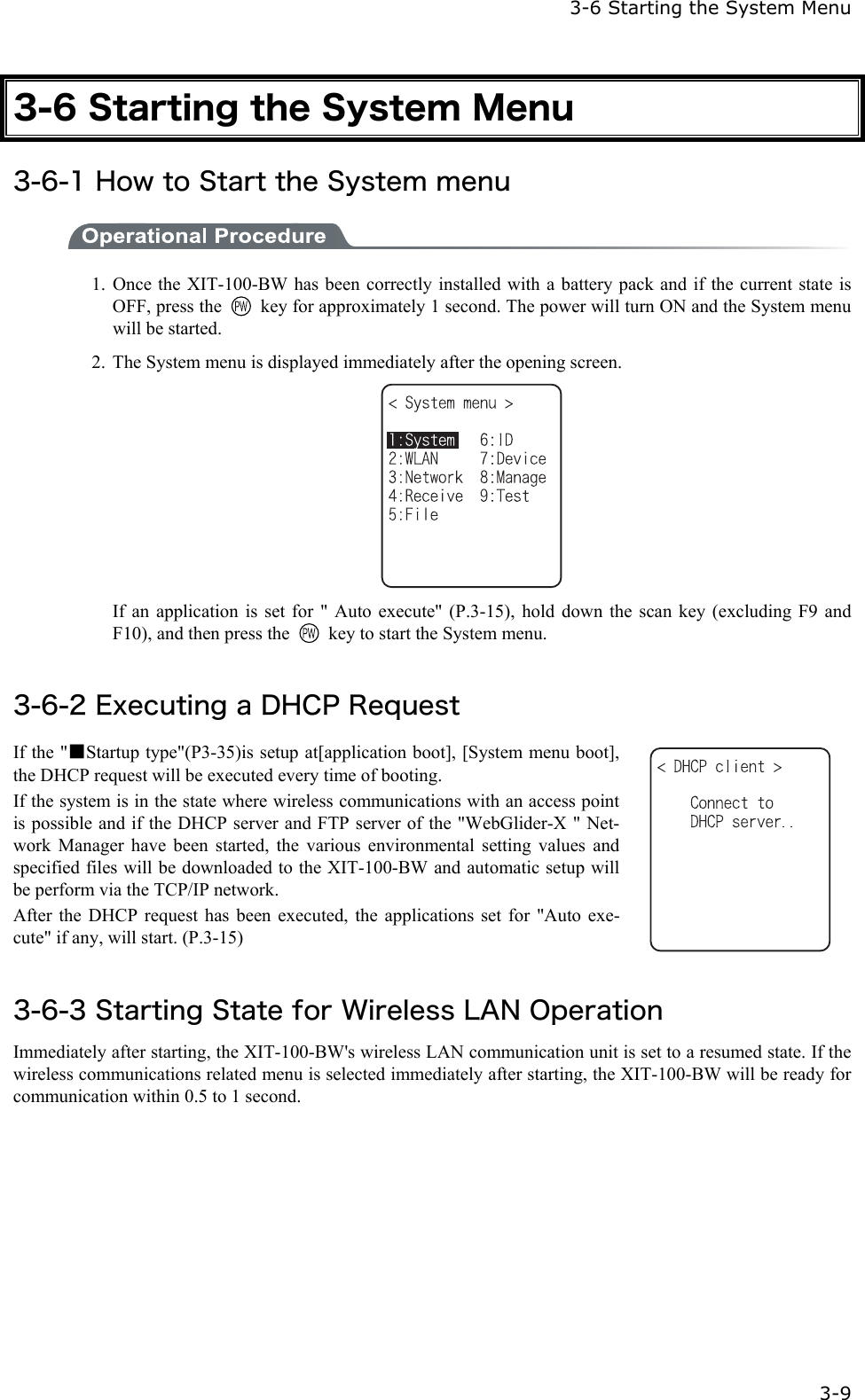   3-6 Starting the System Menu   3-9 3-6 Starting the System Menu 3-6-1 How to Start the System menu  1. Once the XIT-100-BW has been correctly installed with a battery pack and if the current state is OFF, press the    key for approximately 1 second. The power will turn ON and the System menu will be started. 2.  The System menu is displayed immediately after the opening screen.    If an application is set for " Auto execute" (P.3-15), hold down the scan key (excluding F9 and F10), and then press the    key to start the System menu.  3-6-2 Executing a DHCP Request If the "■Startup type"(P3-35)is setup at[application boot], [System menu boot], the DHCP request will be executed every time of booting. If the system is in the state where wireless communications with an access point is possible and if the DHCP server and FTP server of the "WebGlider-X " Net-work Manager have been started, the various environmental setting values and specified files will be downloaded to the XIT-100-BW and automatic setup will be perform via the TCP/IP network. After the DHCP request has been executed, the applications set for "Auto exe-cute" if any, will start. (P.3-15)    3-6-3 Starting State for Wireless LAN Operation Immediately after starting, the XIT-100-BW's wireless LAN communication unit is set to a resumed state. If the wireless communications related menu is selected immediately after starting, the XIT-100-BW will be ready for communication within 0.5 to 1 second.  