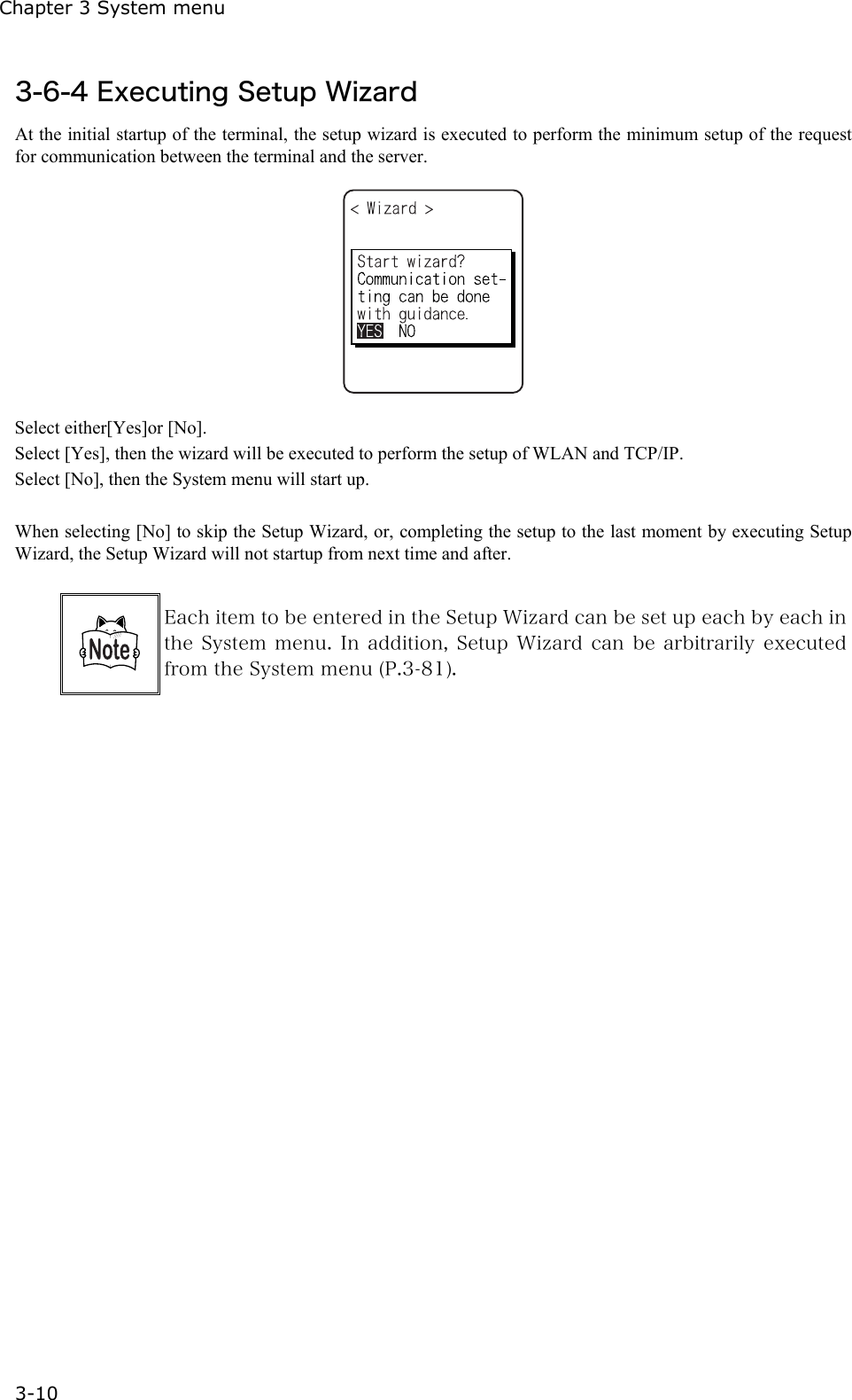 Chapter 3 System menu 3-10 3-6-4 Executing Setup Wizard At the initial startup of the terminal, the setup wizard is executed to perform the minimum setup of the request for communication between the terminal and the server.    Select either[Yes]or [No]. Select [Yes], then the wizard will be executed to perform the setup of WLAN and TCP/IP. Select [No], then the System menu will start up.  When selecting [No] to skip the Setup Wizard, or, completing the setup to the last moment by executing Setup Wizard, the Setup Wizard will not startup from next time and after.   Each item to be entered in the Setup Wizard can be set up each by each in the System menu.  In  addition, Setup  Wizard  can be  arbitrarily  executed from the System menu (P.3-81).   