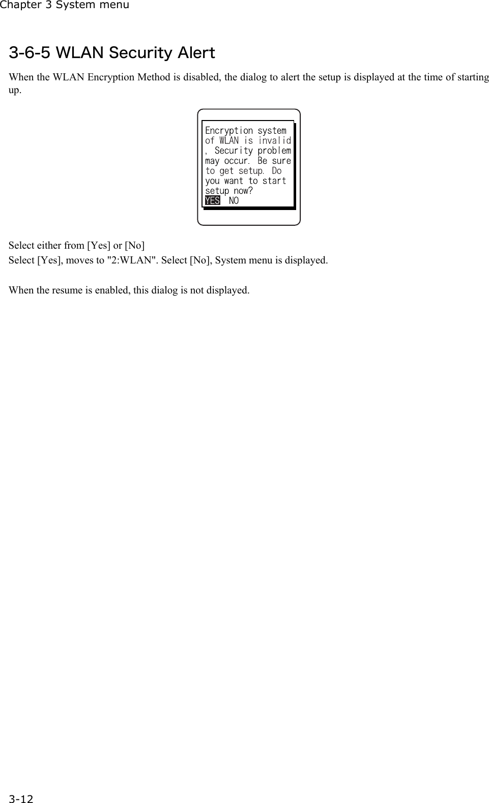 Chapter 3 System menu 3-12 3-6-5 WLAN Security Alert When the WLAN Encryption Method is disabled, the dialog to alert the setup is displayed at the time of starting up.  Select either from [Yes] or [No]   Select [Yes], moves to "2:WLAN". Select [No], System menu is displayed.  When the resume is enabled, this dialog is not displayed.  
