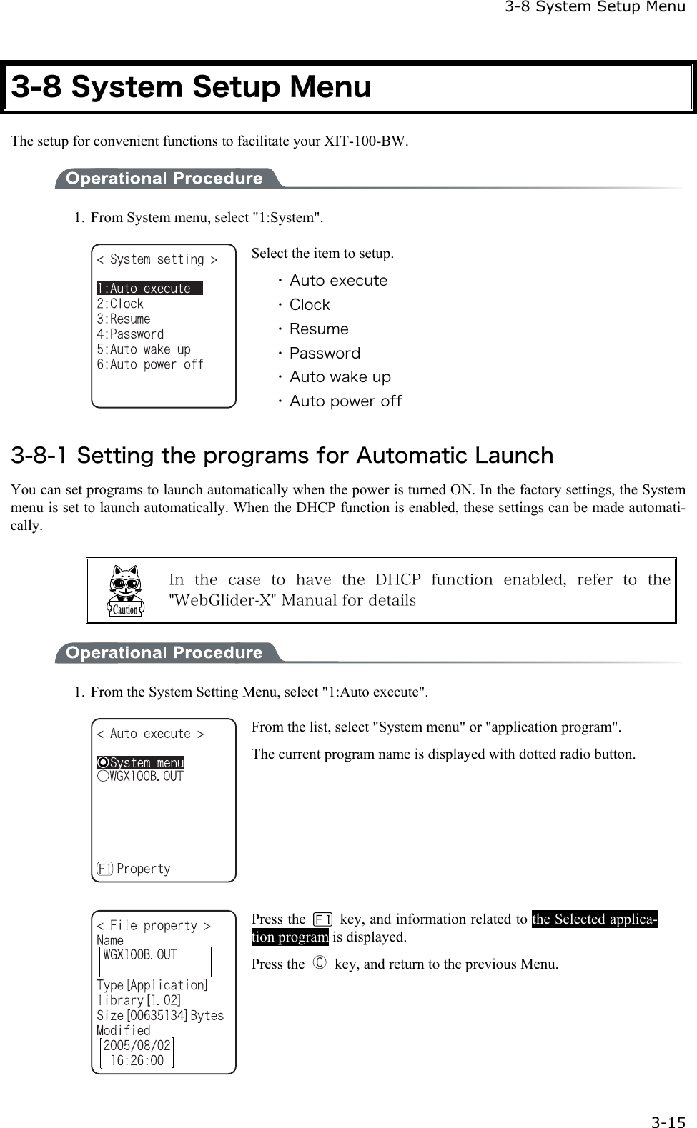  3-8 System Setup Menu  3-15 3-8 System Setup Menu The setup for convenient functions to facilitate your XIT-100-BW.  1.  From System menu, select "1:System".  Select the item to setup. ・ Auto execute ・ Clock ・ Resume ・ Password ・ Auto wake up ・ Auto power off  3-8-1 Setting the programs for Automatic Launch You can set programs to launch automatically when the power is turned ON. In the factory settings, the System menu is set to launch automatically. When the DHCP function is enabled, these settings can be made automati-cally.   In  the  case  to  have  the  DHCP  function  enabled,  refer  to  the "WebGlider-X" Manual for details  1.  From the System Setting Menu, select "1:Auto execute".    From the list, select "System menu" or "application program". The current program name is displayed with dotted radio button.    Press the    key, and information related to the Selected applica-tion program is displayed. Press the    key, and return to the previous Menu. 