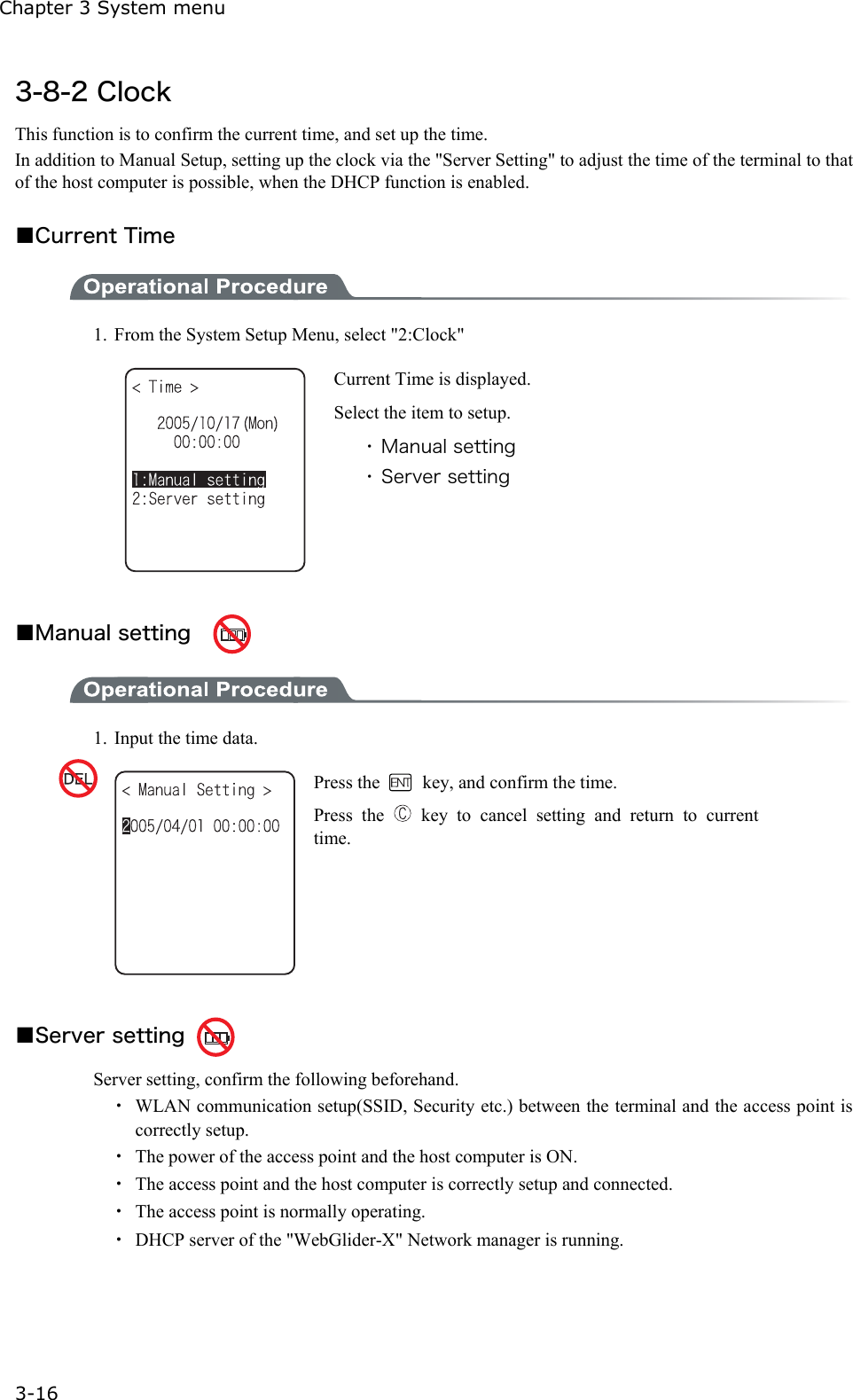 Chapter 3 System menu 3-16 3-8-2 Clock This function is to confirm the current time, and set up the time. In addition to Manual Setup, setting up the clock via the "Server Setting" to adjust the time of the terminal to that of the host computer is possible, when the DHCP function is enabled.  ■Current Time  1.  From the System Setup Menu, select "2:Clock"    Current Time is displayed.   Select the item to setup. ・ Manual setting ・ Server setting  ■Manual setting      1.  Input the time data.  Press the    key, and confirm the time. Press the   key to cancel setting and return to current time.  ■Server setting   Server setting, confirm the following beforehand. ・  WLAN communication setup(SSID, Security etc.) between the terminal and the access point is correctly setup.   ・  The power of the access point and the host computer is ON.   ・  The access point and the host computer is correctly setup and connected.   ・  The access point is normally operating. ・  DHCP server of the "WebGlider-X" Network manager is running. 