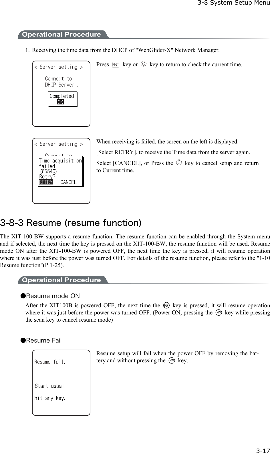  3-8 System Setup Menu  3-17  1.  Receiving the time data from the DHCP of "WebGlider-X" Network Manager.  Press   key or    key to return to check the current time.   When receiving is failed, the screen on the left is displayed. [Select RETRY], to receive the Time data from the server again. Select [CANCEL], or Press the    key to cancel setup and return to Current time.  3-8-3 Resume (resume function) The XIT-100-BW supports a resume function. The resume function can be enabled through the System menu and if selected, the next time the key is pressed on the XIT-100-BW, the resume function will be used. Resume mode ON after the XIT-100-BW is powered OFF, the next time the key is pressed, it will resume operation where it was just before the power was turned OFF. For details of the resume function, please refer to the "1-10 Resume function"(P.1-25).  ●Resume mode ON After the XIT100B is powered OFF, the next time the    key is pressed, it will resume operation where it was just before the power was turned OFF. (Power ON, pressing the    key while pressing the scan key to cancel resume mode)  ●Resume Fail  Resume setup will fail when the power OFF by removing the bat-tery and without pressing the   key.    