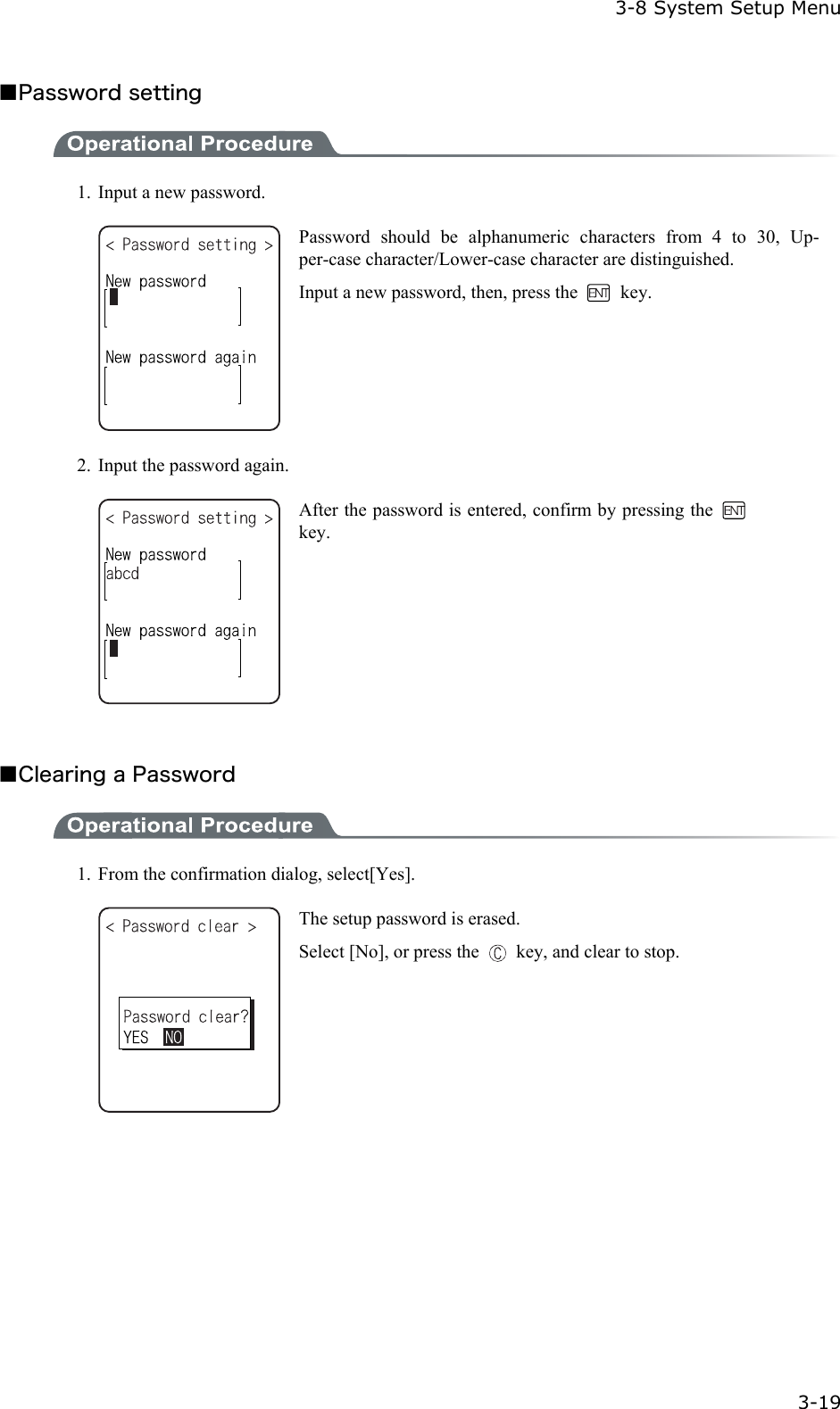  3-8 System Setup Menu  3-19 ■Password setting  1.  Input a new password.  Password should be alphanumeric characters from 4 to 30, Up-per-case character/Lower-case character are distinguished.   Input a new password, then, press the   key. 2.  Input the password again.  After the password is entered, confirm by pressing the   key.  ■Clearing a Password  1.  From the confirmation dialog, select[Yes].  The setup password is erased. Select [No], or press the    key, and clear to stop.  