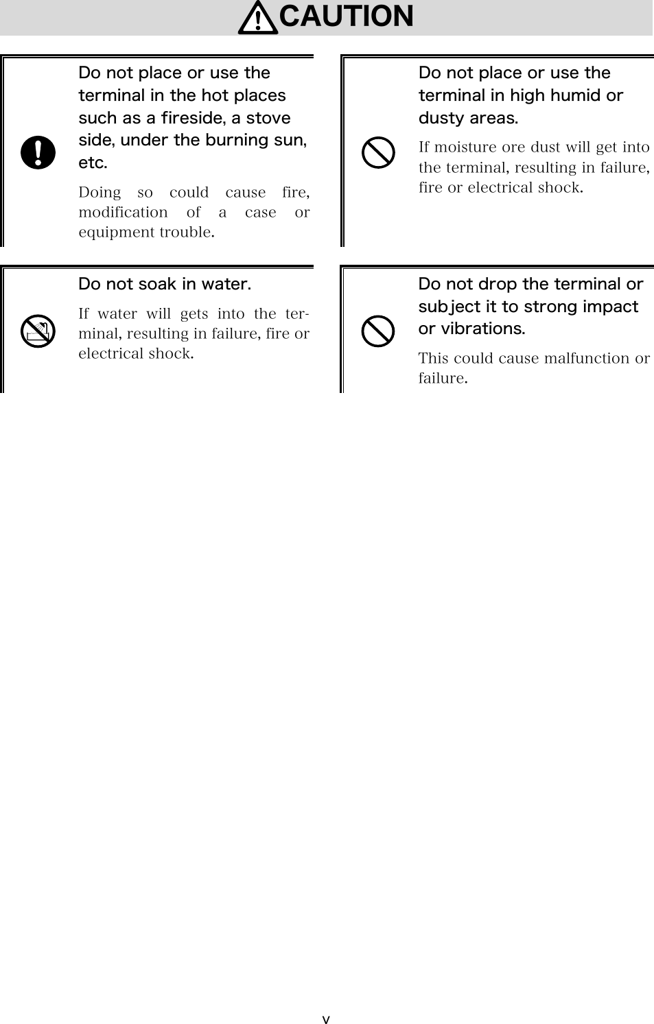 v CAUTION   Do not place or use the terminal in the hot places such as a fireside, a stove side, under the burning sun, etc. Doing  so  could  cause  fire, modification  of  a  case  or equipment trouble.   Do not place or use the terminal in high humid or dusty areas. If moisture ore dust will get into the terminal, resulting in failure, fire or electrical shock.   Do not soak in water. If water will gets into the ter-minal, resulting in failure, fire or electrical shock.   Do not drop the terminal or subject it to strong impact or vibrations. This could cause malfunction or failure. 