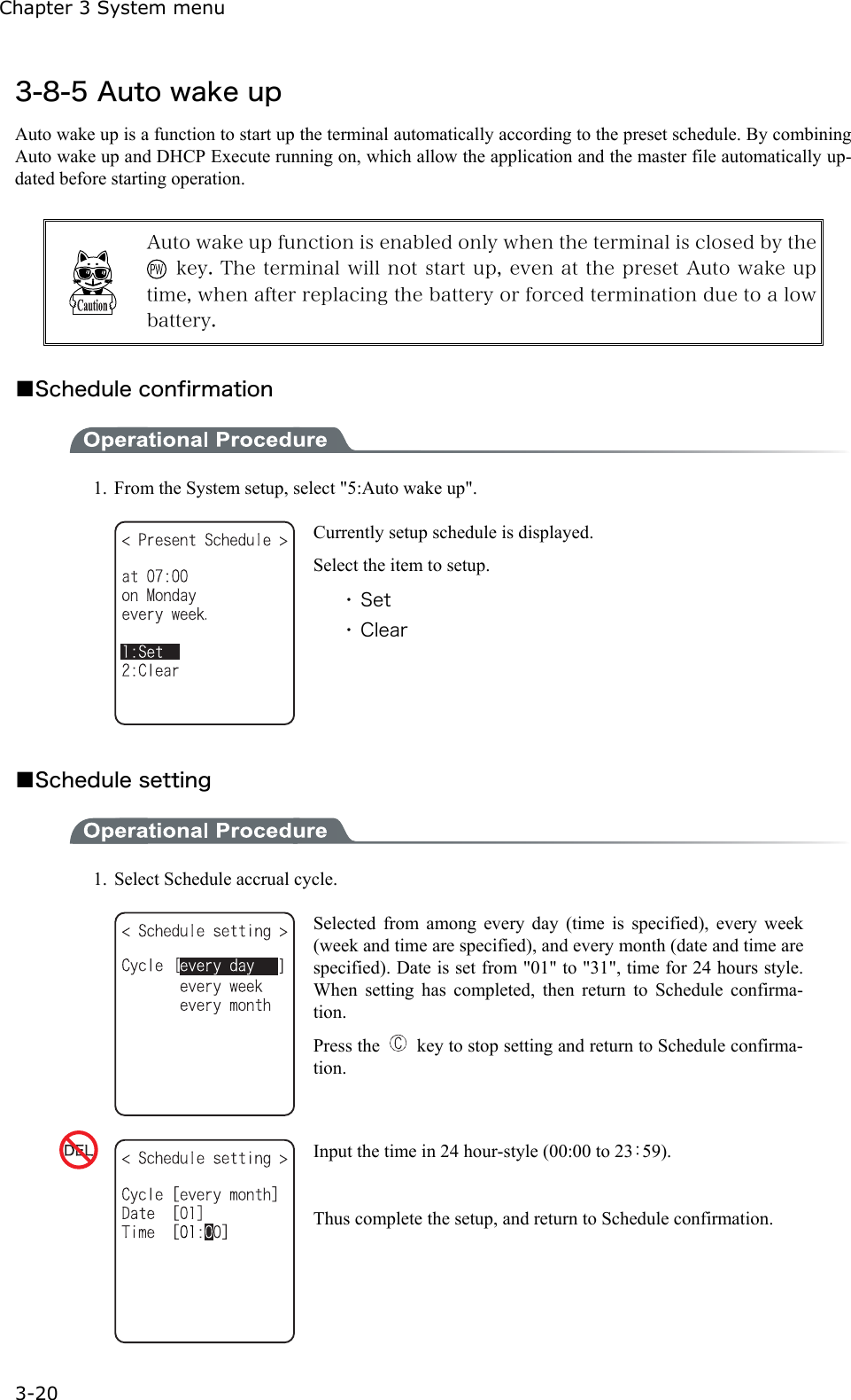 Chapter 3 System menu 3-20 3-8-5 Auto wake up Auto wake up is a function to start up the terminal automatically according to the preset schedule. By combining Auto wake up and DHCP Execute running on, which allow the application and the master file automatically up-dated before starting operation.     Auto wake up function is enabled only when the terminal is closed by the   key. The terminal will not start up, even at the preset Auto wake up time, when after replacing the battery or forced termination due to a low battery.  ■Schedule confirmation  1.  From the System setup, select "5:Auto wake up".  Currently setup schedule is displayed.   Select the item to setup. ・ Set ・ Clear  ■Schedule setting  1.  Select Schedule accrual cycle.  Selected from among every day (time is specified), every week (week and time are specified), and every month (date and time are specified). Date is set from "01" to "31", time for 24 hours style. When setting has completed, then return to Schedule confirma-tion. Press the    key to stop setting and return to Schedule confirma-tion.  Input the time in 24 hour-style (00:00 to 23：59).  Thus complete the setup, and return to Schedule confirmation. 