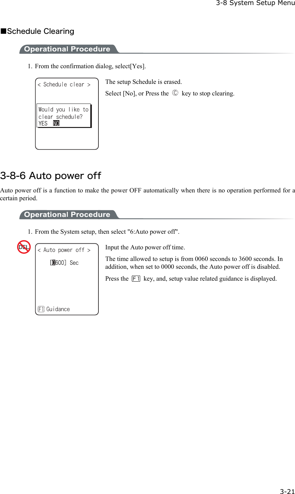  3-8 System Setup Menu  3-21 ■Schedule Clearing  1.  From the confirmation dialog, select[Yes].  The setup Schedule is erased. Select [No], or Press the    key to stop clearing.  3-8-6 Auto power off Auto power off is a function to make the power OFF automatically when there is no operation performed for a certain period.  1.  From the System setup, then select "6:Auto power off".  Input the Auto power off time. The time allowed to setup is from 0060 seconds to 3600 seconds. In addition, when set to 0000 seconds, the Auto power off is disabled.Press the    key, and, setup value related guidance is displayed.  
