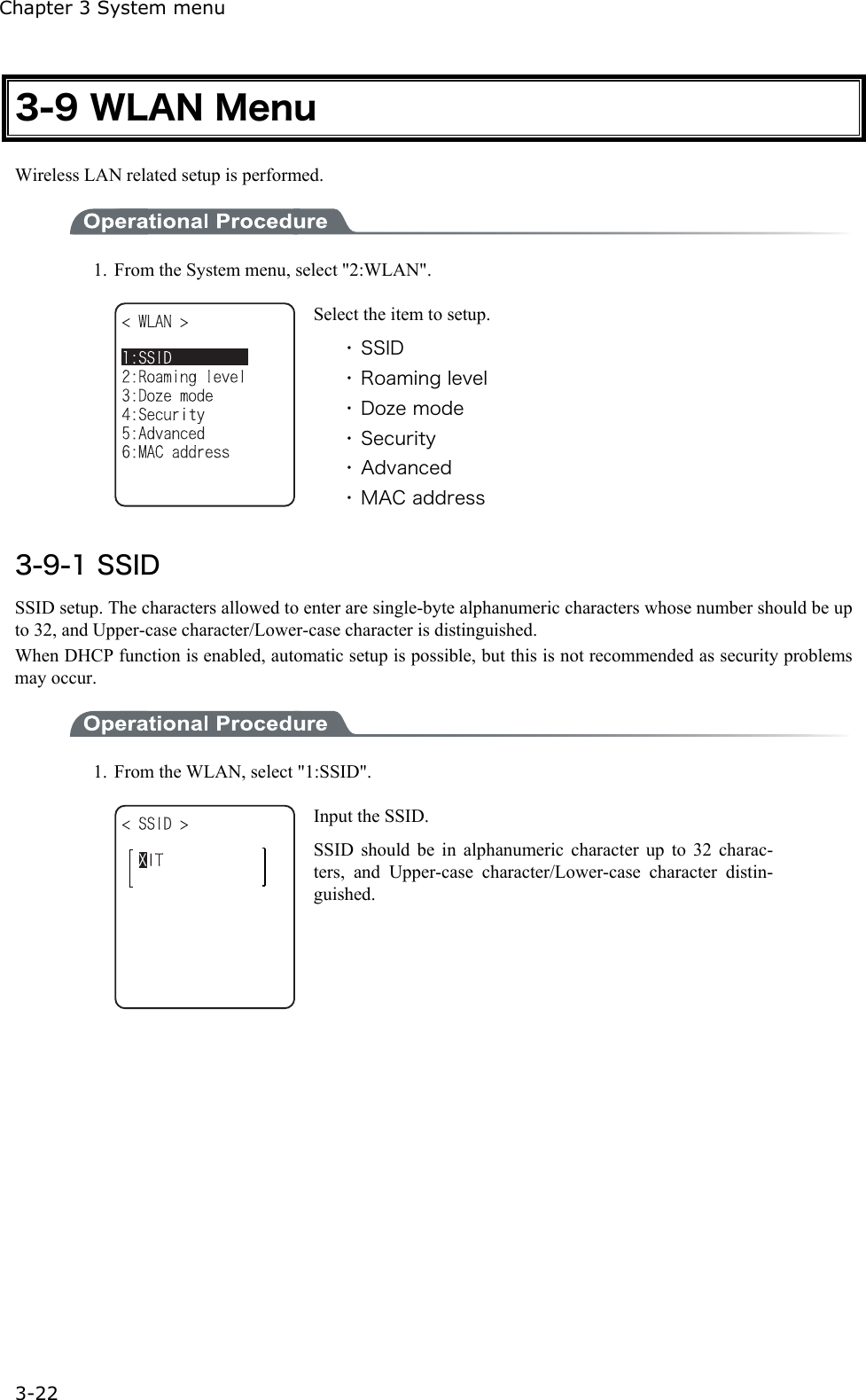 Chapter 3 System menu 3-22 3-9 WLAN Menu Wireless LAN related setup is performed.  1.  From the System menu, select "2:WLAN".  Select the item to setup. ・ SSID ・ Roaming level ・ Doze mode ・ Security ・ Advanced ・ MAC address  3-9-1 SSID SSID setup. The characters allowed to enter are single-byte alphanumeric characters whose number should be up to 32, and Upper-case character/Lower-case character is distinguished. When DHCP function is enabled, automatic setup is possible, but this is not recommended as security problems may occur.  1.  From the WLAN, select "1:SSID".  Input the SSID. SSID should be in alphanumeric character up to 32 charac-ters, and Upper-case character/Lower-case character distin-guished.  