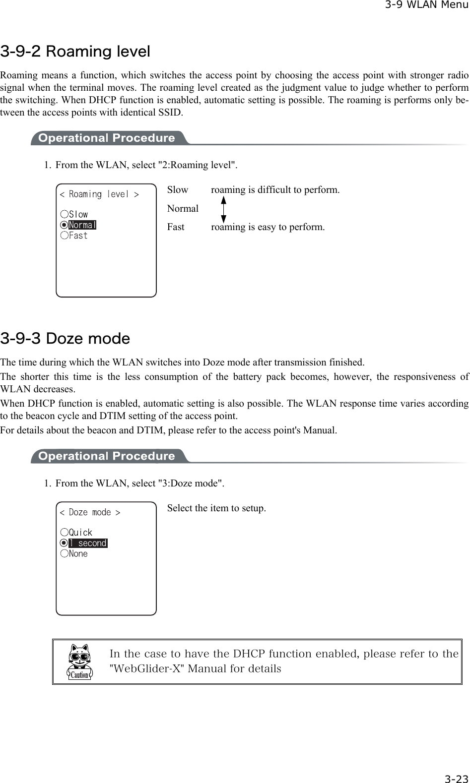  3-9 WLAN Menu  3-23 3-9-2 Roaming level Roaming means a function, which switches the access point by choosing the access point with stronger radio signal when the terminal moves. The roaming level created as the judgment value to judge whether to perform the switching. When DHCP function is enabled, automatic setting is possible. The roaming is performs only be-tween the access points with identical SSID.    1.  From the WLAN, select "2:Roaming level".  Slow    roaming is difficult to perform. Normal Fast  roaming is easy to perform.  3-9-3 Doze mode The time during which the WLAN switches into Doze mode after transmission finished. The shorter this time is the less consumption of the battery pack becomes, however, the responsiveness of WLAN decreases. When DHCP function is enabled, automatic setting is also possible. The WLAN response time varies according to the beacon cycle and DTIM setting of the access point. For details about the beacon and DTIM, please refer to the access point's Manual.  1.  From the WLAN, select "3:Doze mode".  Select the item to setup.   In the case to have the DHCP function enabled, please refer to the "WebGlider-X" Manual for details  