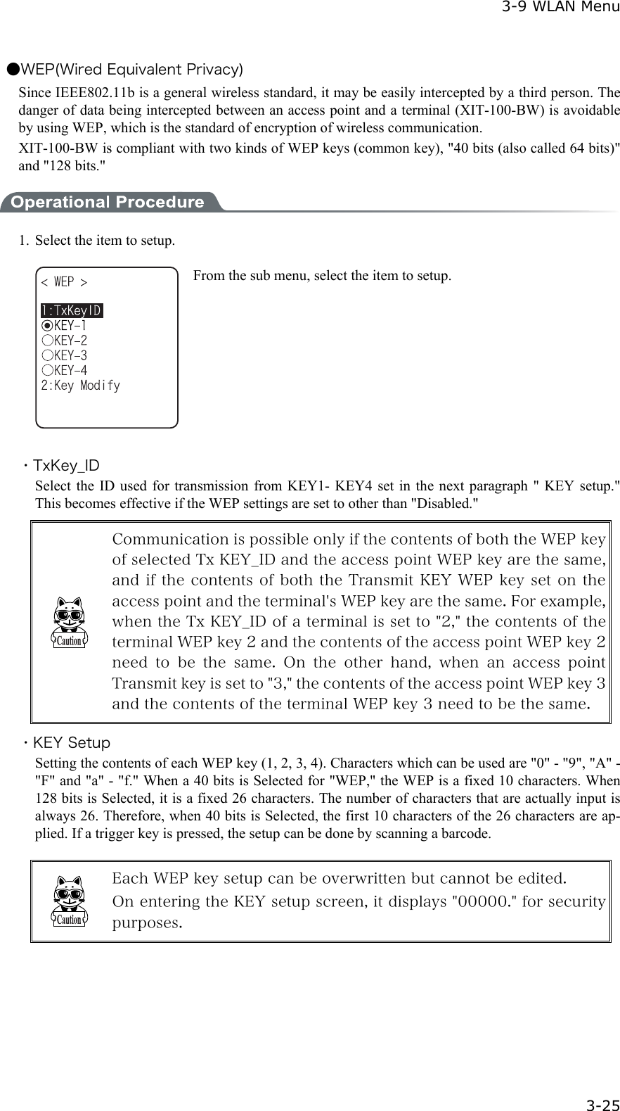  3-9 WLAN Menu  3-25 ●WEP(Wired Equivalent Privacy) Since IEEE802.11b is a general wireless standard, it may be easily intercepted by a third person. The danger of data being intercepted between an access point and a terminal (XIT-100-BW) is avoidable by using WEP, which is the standard of encryption of wireless communication. XIT-100-BW is compliant with two kinds of WEP keys (common key), "40 bits (also called 64 bits)" and "128 bits."  1.  Select the item to setup.  From the sub menu, select the item to setup.  ・TxKey_ID Select the ID used for transmission from KEY1- KEY4 set in the next paragraph " KEY setup." This becomes effective if the WEP settings are set to other than "Disabled."  Communication is possible only if the contents of both the WEP key of selected Tx KEY_ID and the access point WEP key are the same, and if the contents of both the Transmit KEY WEP key set on the access point and the terminal's WEP key are the same. For example, when the Tx KEY_ID of a terminal is set to "2," the contents of the terminal WEP key 2 and the contents of the access point WEP key 2 need  to  be  the  same.  On  the  other  hand,  when  an  access  point Transmit key is set to "3," the contents of the access point WEP key 3 and the contents of the terminal WEP key 3 need to be the same. ・KEY Setup Setting the contents of each WEP key (1, 2, 3, 4). Characters which can be used are "0" - "9", "A" - "F" and "a" - "f." When a 40 bits is Selected for "WEP," the WEP is a fixed 10 characters. When 128 bits is Selected, it is a fixed 26 characters. The number of characters that are actually input is always 26. Therefore, when 40 bits is Selected, the first 10 characters of the 26 characters are ap-plied. If a trigger key is pressed, the setup can be done by scanning a barcode.   Each WEP key setup can be overwritten but cannot be edited. On entering the KEY setup screen, it displays "00000." for security purposes.  