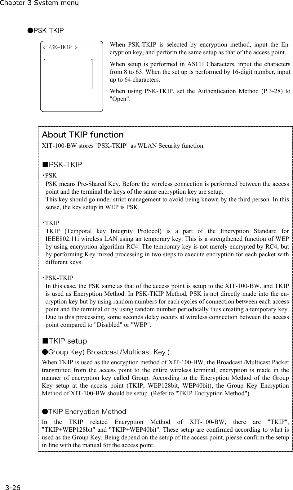 Chapter 3 System menu 3-26 ●PSK-TKIP  When PSK-TKIP is selected by encryption method, input the En-cryption key, and perform the same setup as that of the access point. When setup is performed in ASCII Characters, input the characters from 8 to 63. When the set up is performed by 16-digit number, input up to 64 characters.   When using PSK-TKIP, set the Authentication Method (P.3-28) to "Open".  About TKIP function XIT-100-BW stores "PSK-TKIP" as WLAN Security function.  ■PSK-TKIP ・PSK PSK means Pre-Shared Key. Before the wireless connection is performed between the access point and the terminal the keys of the same encryption key are setup. This key should go under strict management to avoid being known by the third person. In this sense, the key setup in WEP is PSK. ・TKIP TKIP (Temporal key Integrity Protocol) is a part of the Encryption Standard for  IEEE802.11i wireless LAN using an temporary key. This is a strengthened function of WEP by using encryption algorithm RC4. The temporary key is not merely encrypted by RC4, but by performing Key mixed processing in two steps to execute encryption for each packet with different keys. ・PSK-TKIP In this case, the PSK same as that of the access point is setup to the XIT-100-BW, and TKIP is used as Encryption Method. In PSK-TKIP Method, PSK is not directly made into the en-cryption key but by using random numbers for each cycles of connection between each access point and the terminal or by using random number periodically thus creating a temporary key. Due to this processing, some seconds delay occurs at wireless connection between the access point compared to "Disabled" or "WEP". ■TKIP setup ●Group Key( Broadcast/Multicast Key ) When TKIP is used as the encryption method of XIT-100-BW, the Broadcast /Multicast Packet transmitted from the access point to the entire wireless terminal, encryption is made in the manner of encryption key called Group. According to the Encryption Method of the Group Key setup at the access point (TKIP, WEP128bit, WEP40bit), the Group Key Encryption Method of XIT-100-BW should be setup. (Refer to "TKIP Encryption Method").  ●TKIP Encryption Method In the TKIP related Encryption Method of XIT-100-BW, there are "TKIP", "TKIP+WEP128bit" and "TKIP+WEP40bit". These setup are confirmed according to what is used as the Group Key. Being depend on the setup of the access point, please confirm the setup in line with the manual for the access point. 