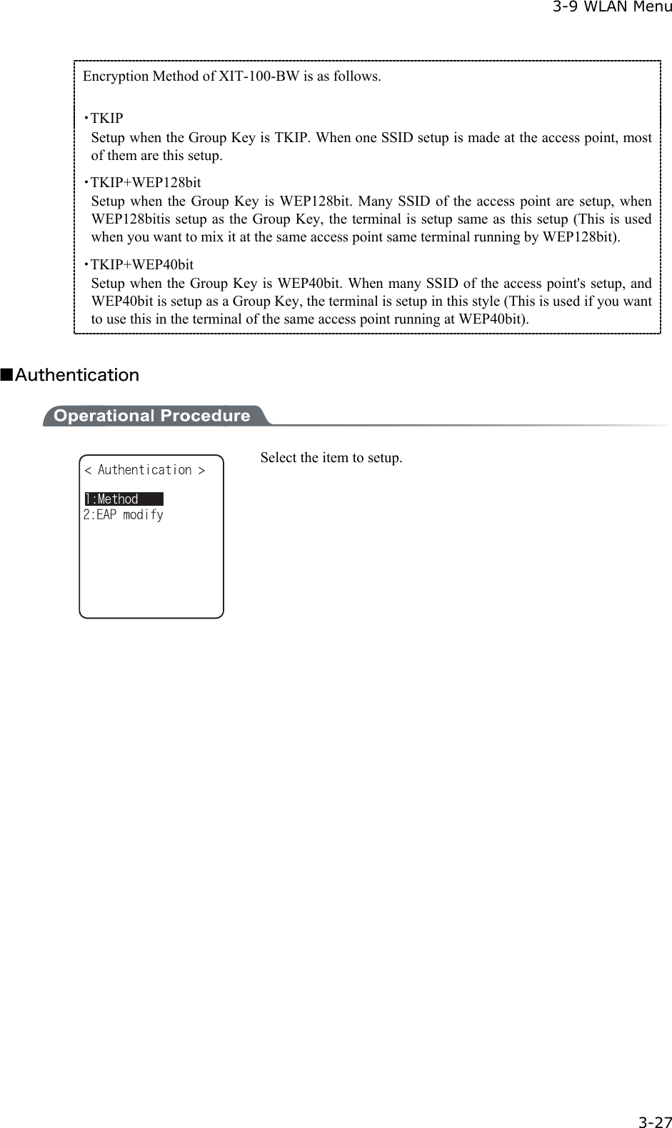  3-9 WLAN Menu  3-27 Encryption Method of XIT-100-BW is as follows.  ・TKIP Setup when the Group Key is TKIP. When one SSID setup is made at the access point, most of them are this setup. ・TKIP+WEP128bit Setup when the Group Key is WEP128bit. Many SSID of the access point are setup, when WEP128bitis setup as the Group Key, the terminal is setup same as this setup (This is used when you want to mix it at the same access point same terminal running by WEP128bit). ・TKIP+WEP40bit Setup when the Group Key is WEP40bit. When many SSID of the access point's setup, and WEP40bit is setup as a Group Key, the terminal is setup in this style (This is used if you want to use this in the terminal of the same access point running at WEP40bit).  ■Authentication   Select the item to setup. 