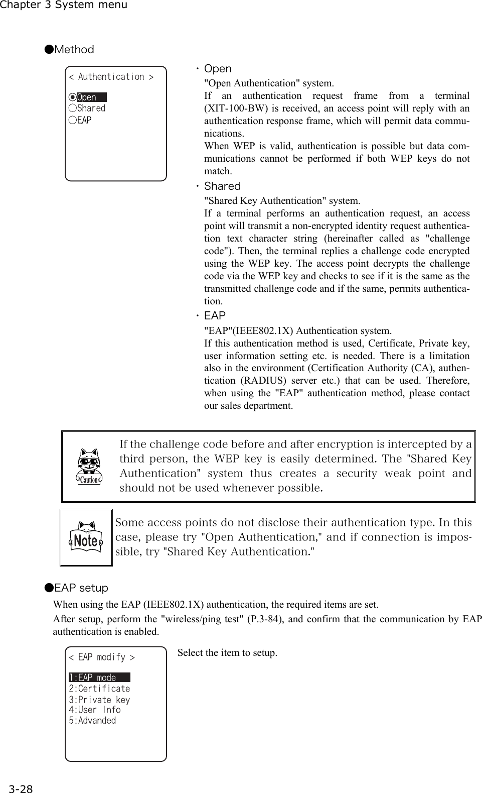 Chapter 3 System menu 3-28 ●Method  ・ Open "Open Authentication" system. If an authentication request frame from a terminal (XIT-100-BW) is received, an access point will reply with an authentication response frame, which will permit data commu-nications. When WEP is valid, authentication is possible but data com-munications cannot be performed if both WEP keys do not match. ・ Shared "Shared Key Authentication" system. If a terminal performs an authentication request, an access point will transmit a non-encrypted identity request authentica-tion text character string (hereinafter called as "challenge code"). Then, the terminal replies a challenge code encrypted using the WEP key. The access point decrypts the challenge code via the WEP key and checks to see if it is the same as the transmitted challenge code and if the same, permits authentica-tion. ・ EAP "EAP"(IEEE802.1X) Authentication system. If this authentication method is used, Certificate, Private key, user information setting etc. is needed. There is a limitation also in the environment (Certification Authority (CA), authen-tication (RADIUS) server etc.) that can be used. Therefore, when using the "EAP" authentication method, please contact our sales department.   If the challenge code before and after encryption is intercepted by a third  person,  the WEP  key  is  easily  determined.  The  "Shared Key Authentication"  system  thus  creates  a  security  weak  point  and should not be used whenever possible.   Some access points do not disclose their authentication type. In this case, please try "Open Authentication," and if connection is impos-sible, try "Shared Key Authentication."  ●EAP setup When using the EAP (IEEE802.1X) authentication, the required items are set.   After setup, perform the "wireless/ping test" (P.3-84), and confirm that the communication by EAP authentication is enabled.    Select the item to setup. 