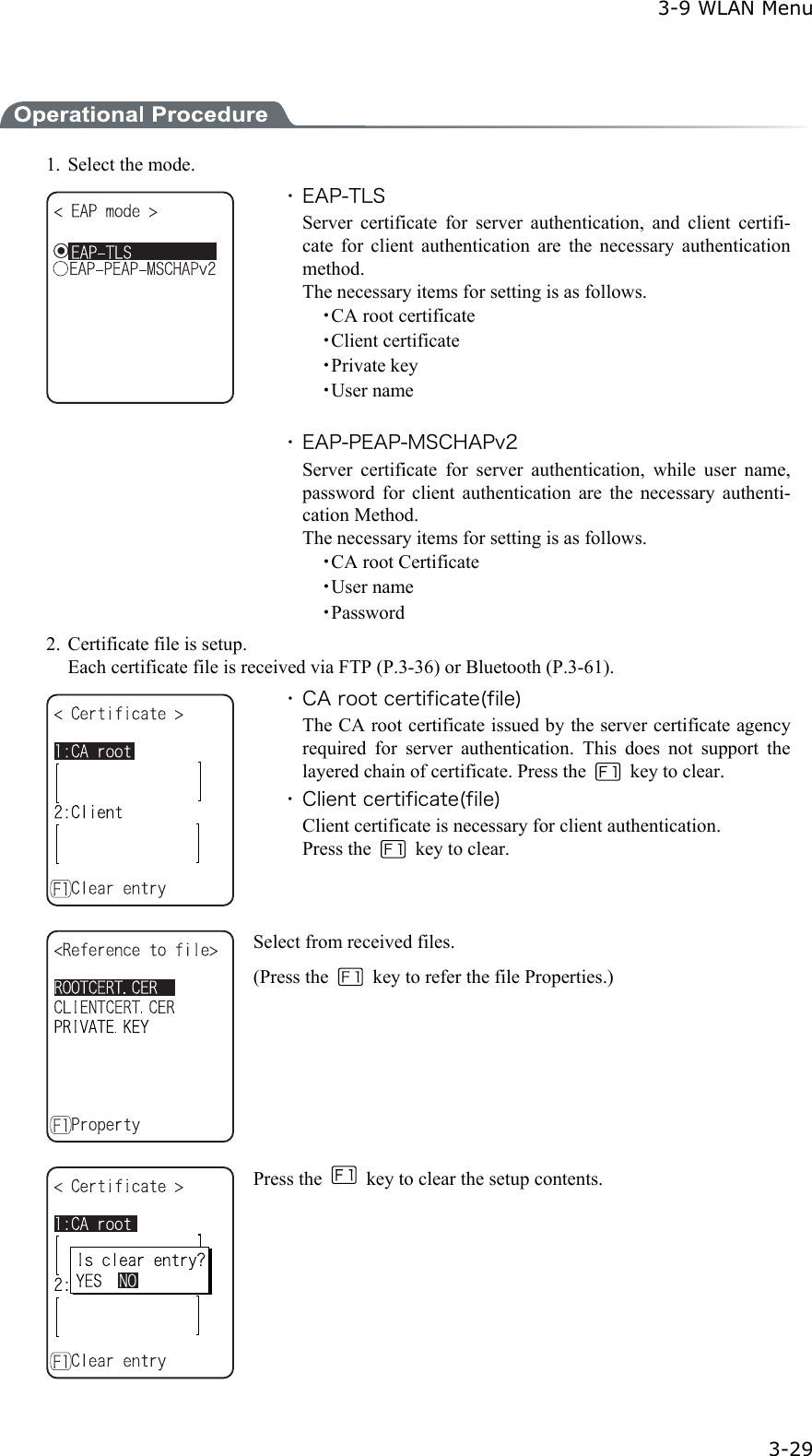  3-9 WLAN Menu  3-29  1.  Select the mode.  ・ EAP-TLS Server certificate for server authentication, and client certifi-cate for client authentication are the necessary authentication method. The necessary items for setting is as follows.   ・CA root certificate   ・Client certificate   ・Private key   ・User name  ・ EAP-PEAP-MSCHAPv2 Server certificate for server authentication, while user name, password for client authentication are the necessary authenti-cation Method. The necessary items for setting is as follows.   ・CA root Certificate   ・User name   ・Password 2.  Certificate file is setup.   Each certificate file is received via FTP (P.3-36) or Bluetooth (P.3-61).  ・ CA root certificate(file) The CA root certificate issued by the server certificate agency required for server authentication. This does not support the layered chain of certificate. Press the   key to clear. ・ Client certificate(file) Client certificate is necessary for client authentication. Press the    key to clear.  Select from received files. (Press the    key to refer the file Properties.)   Press the    key to clear the setup contents.   