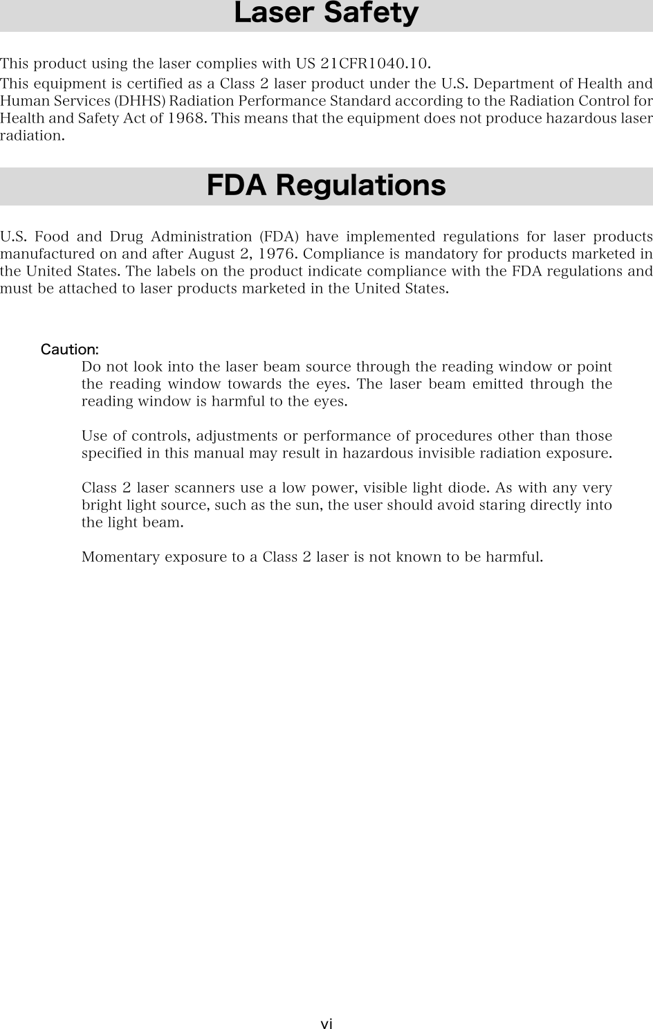 vi Laser Safety  This product using the laser complies with US 21CFR1040.10. This equipment is certified as a Class 2 laser product under the U.S. Department of Health and Human Services (DHHS) Radiation Performance Standard according to the Radiation Control for Health and Safety Act of 1968. This means that the equipment does not produce hazardous laser radiation.  FDA Regulations  U.S. Food and Drug Administration (FDA) have implemented regulations  for  laser  products manufactured on and after August 2, 1976. Compliance is mandatory for products marketed in the United States. The labels on the product indicate compliance with the FDA regulations and must be attached to laser products marketed in the United States.   Caution: Do not look into the laser beam source through the reading window or point the reading window towards the eyes. The laser beam emitted through the reading window is harmful to the eyes.  Use of controls, adjustments or performance of procedures other than those specified in this manual may result in hazardous invisible radiation exposure.  Class 2 laser scanners use a low power, visible light diode. As with any very bright light source, such as the sun, the user should avoid staring directly into the light beam.  Momentary exposure to a Class 2 laser is not known to be harmful.   