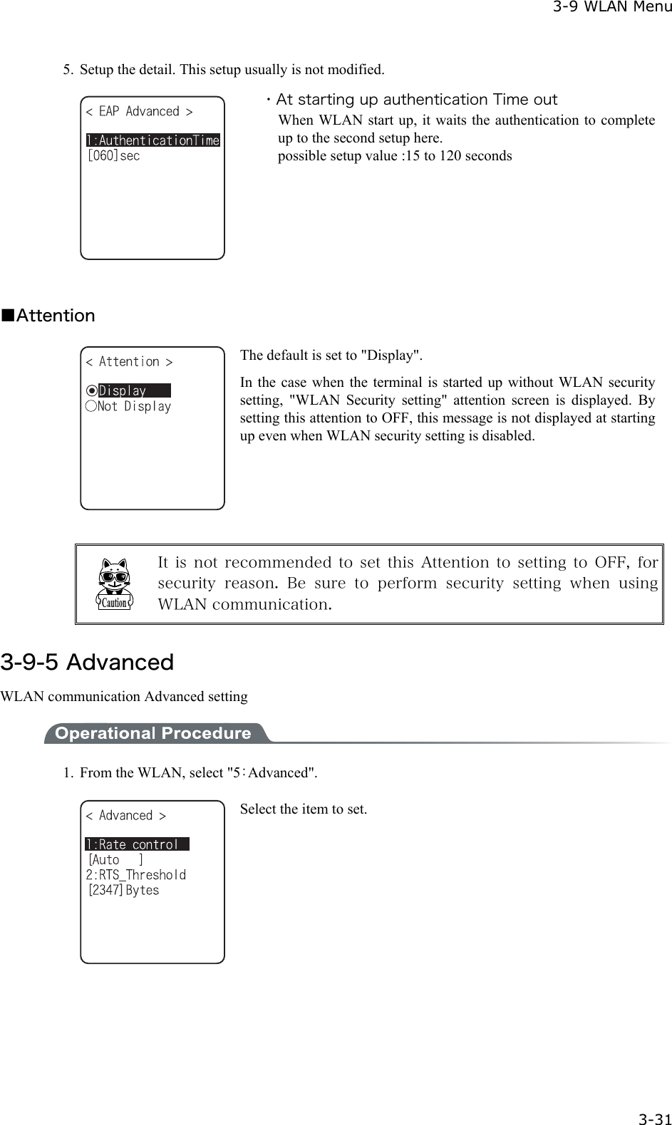  3-9 WLAN Menu  3-31 5.  Setup the detail. This setup usually is not modified.  ・At starting up authentication Time out When WLAN start up, it waits the authentication to complete up to the second setup here. possible setup value :15 to 120 seconds  ■Attention  The default is set to "Display". In the case when the terminal is started up without WLAN security setting, "WLAN Security setting" attention screen is displayed. By setting this attention to OFF, this message is not displayed at starting up even when WLAN security setting is disabled.   It  is  not  recommended to  set  this  Attention  to setting  to  OFF,  for security  reason.  Be sure  to  perform  security  setting  when  using WLAN communication.  3-9-5 Advanced WLAN communication Advanced setting  1.  From the WLAN, select "5：Advanced".  Select the item to set. 
