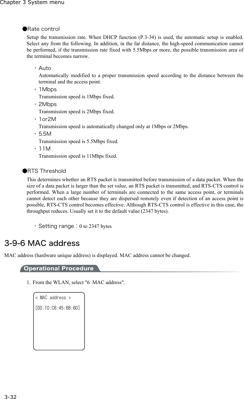 Chapter 3 System menu 3-32 ●Rate control Setup the transmission rate. When DHCP function (P.3-34) is used, the automatic setup is enabled. Select any from the following. In addition, in the far distance, the high-speed communication cannot be performed, if the transmission rate fixed with 5.5Mbps or more, the possible transmission area of the terminal becomes narrow.  ・ Auto Automatically modified to a proper transmission speed according to the distance between the terminal and the access point. ・ 1Mbps Transmission speed is 1Mbps fixed. ・ 2Mbps Transmission speed is 2Mbps fixed. ・ 1or2M Transmission speed is automatically changed only at 1Mbps or 2Mbps. ・ 5.5M Transmission speed is 5.5Mbps fixed. ・ 11M Transmission speed is 11Mbps fixed.  ●RTS Threshold This determines whether an RTS packet is transmitted before transmission of a data packet. When the size of a data packet is larger than the set value, an RTS packet is transmitted, and RTS-CTS control is performed. When a large number of terminals are connected to the same access point, or terminals cannot detect each other because they are dispersed remotely even if detection of an access point is possible, RTS-CTS control becomes effective. Although RTS-CTS control is effective in this case, the throughput reduces. Usually set it to the default value (2347 bytes).  ・ Setting range：0 to 2347 bytes  3-9-6 MAC address MAC address (hardware unique address) is displayed. MAC address cannot be changed.  1.  From the WLAN, select "6：MAC address".     