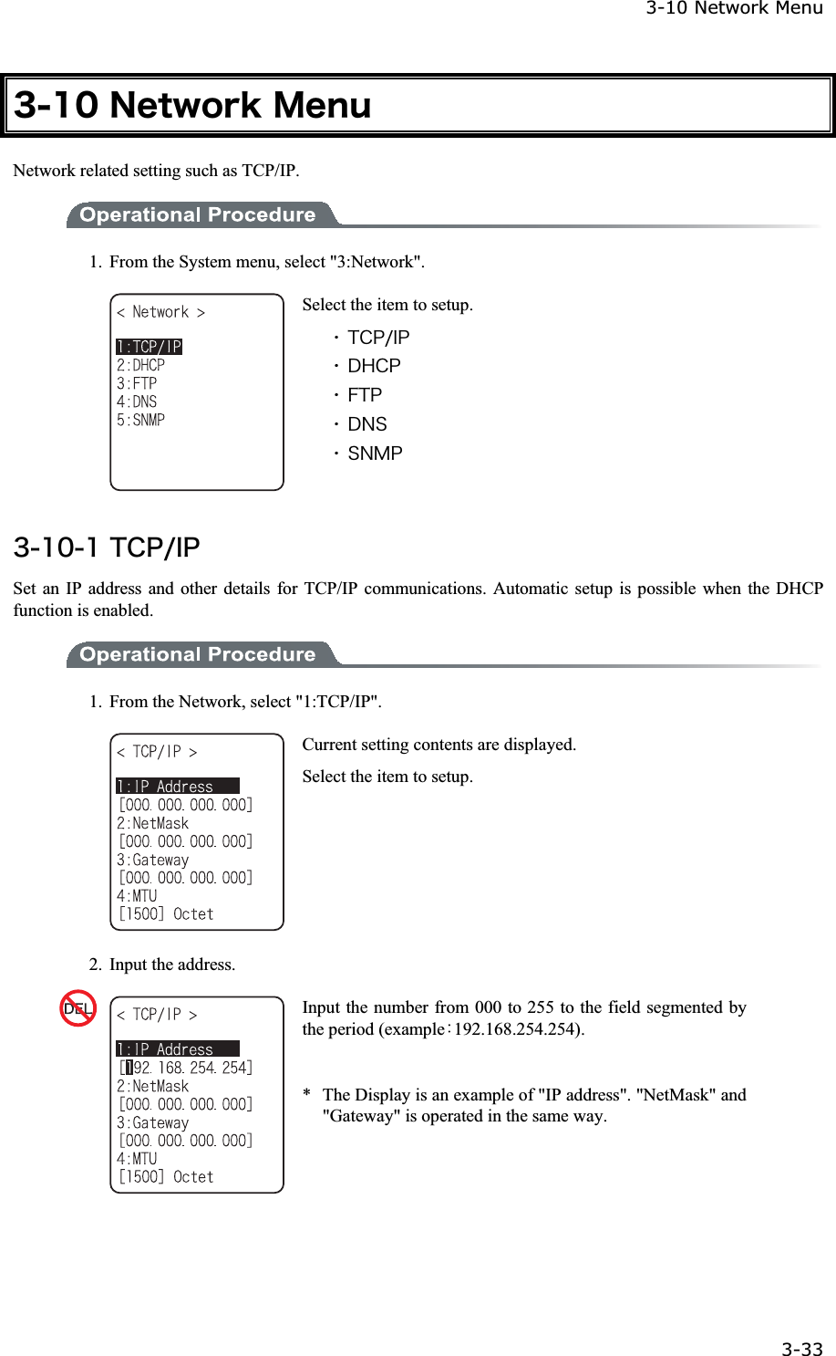 3-10 Network Menu 3-33ġ&sup3;&plusmn;&deg;&Icirc;&aring;&ocirc;&divide;&iuml;&ograve;&euml;&Iacute;&aring;&icirc;&otilde;Network related setting such as TCP/IP. 1.  From the System menu, select "3:Network". Select the item to setup. ˁ&Ocirc;&Atilde;&ETH;&macr;&Eacute;&ETH;ˁ&Auml;&Egrave;&Atilde;&ETH;ˁ&AElig;&Ocirc;&ETH;ˁ&Auml;&Icirc;&Oacute;ˁ&Oacute;&Icirc;&Iacute;&ETH;&sup3;&plusmn;&deg;&plusmn;&Ocirc;&Atilde;&ETH;&macr;&Eacute;&ETH;Set an IP address and other details for TCP/IP communications. Automatic setup is possible when the DHCP function is enabled. 1.  From the Network, select "1:TCP/IP". Current setting contents are displayed. Select the item to setup. 2.  Input the address. Input the number from 000 to 255 to the field segmented by the period (exampleȇ192.168.254.254). *  The Display is an example of "IP address". "NetMask" and "Gateway" is operated in the same way. 