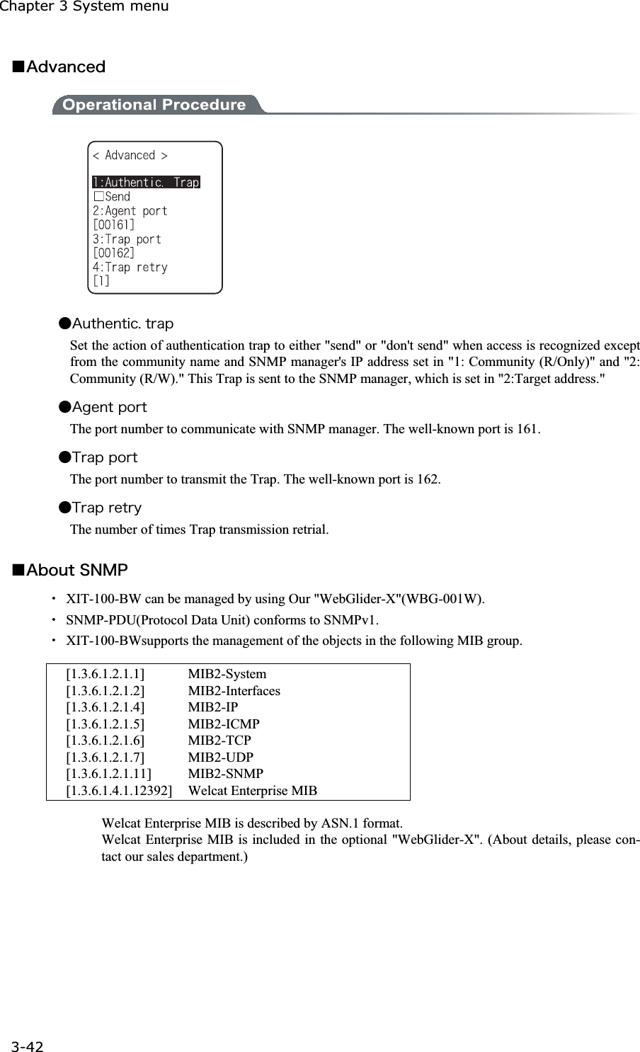 Chapter 3 System menu 3-42ġǪ&Aacute;&auml;&ouml;&aacute;&icirc;&atilde;&aring;&auml;Ǵ&Aacute;&otilde;&ocirc;&egrave;&aring;&icirc;&ocirc;&eacute;&atilde;&reg;&ocirc;&ograve;&aacute;&eth;Set the action of authentication trap to either "send" or "don't send" when access is recognized except from the community name and SNMP manager's IP address set in "1: Community (R/Only)" and "2: Community (R/W)." This Trap is sent to the SNMP manager, which is set in "2:Target address."   Ǵ&Aacute;&ccedil;&aring;&icirc;&ocirc;&eth;&iuml;&ograve;&ocirc;The port number to communicate with SNMP manager. The well-known port is 161. Ǵ&Ocirc;&ograve;&aacute;&eth;&eth;&iuml;&ograve;&ocirc;The port number to transmit the Trap. The well-known port is 162. Ǵ&Ocirc;&ograve;&aacute;&eth;&ograve;&aring;&ocirc;&ograve;&ugrave;The number of times Trap transmission retrial. Ǫ&Aacute;&acirc;&iuml;&otilde;&ocirc;&Oacute;&Icirc;&Iacute;&ETH;Ȇ  XIT-100-BW can be managed by using Our "WebGlider-X"(WBG-001W).   Ȇ  SNMP-PDU(Protocol Data Unit) conforms to SNMPv1. Ȇ  XIT-100-BWsupports the management of the objects in the following MIB group.  [1.3.6.1.2.1.1]  MIB2-System [1.3.6.1.2.1.2] MIB2-Interfaces [1.3.6.1.2.1.4] MIB2-IP  [1.3.6.1.2.1.5] MIB2-ICMP  [1.3.6.1.2.1.6] MIB2-TCP [1.3.6.1.2.1.7] MIB2-UDP [1.3.6.1.2.1.11] MIB2-SNMP [1.3.6.1.4.1.12392]  Welcat Enterprise MIB   Welcat Enterprise MIB is described by ASN.1 format. Welcat Enterprise MIB is included in the optional "WebGlider-X". (About details, please con-tact our sales department.)   