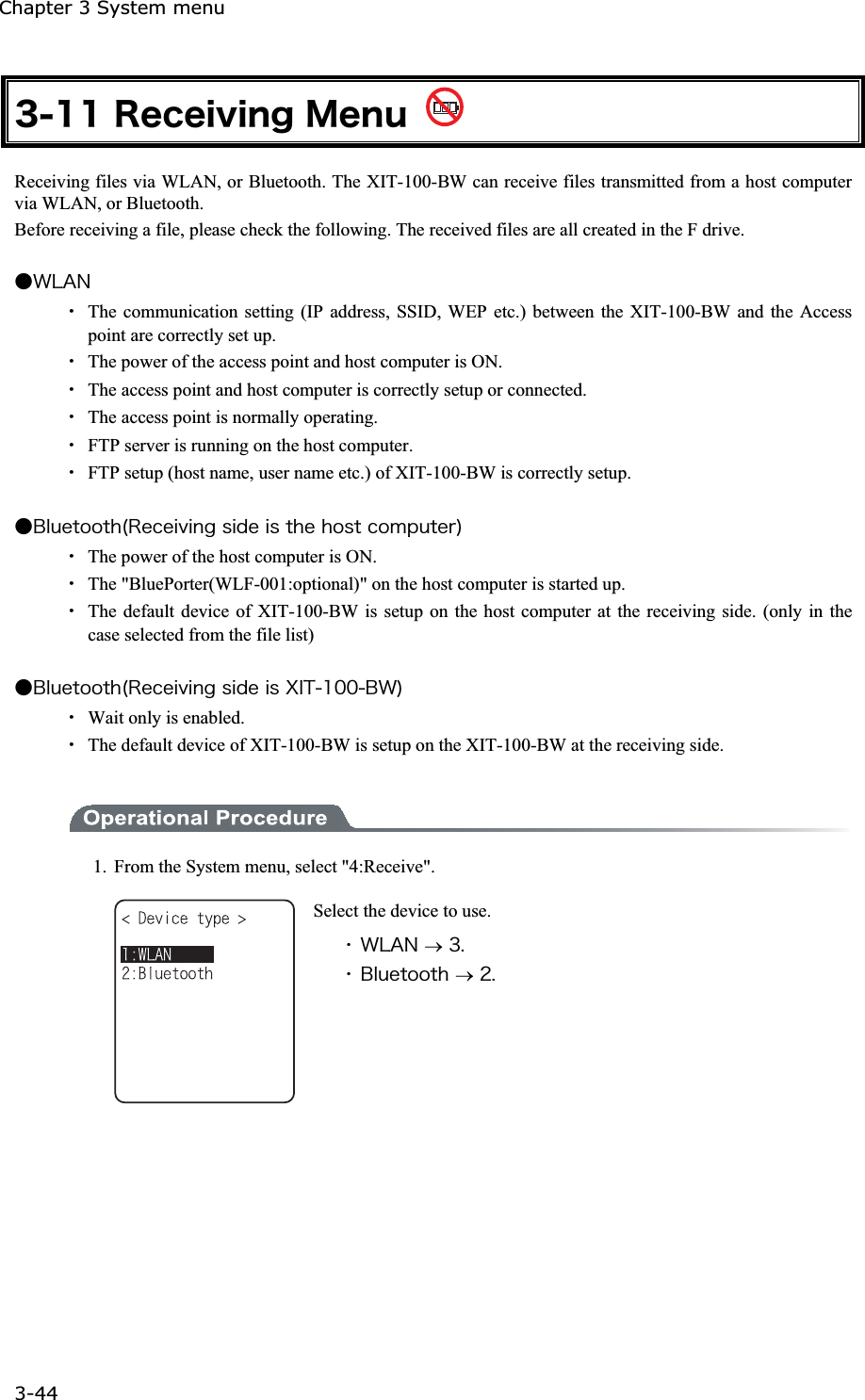Chapter 3 System menu 3-44ġ&sup3;&plusmn;&plusmn;&Ograve;&aring;&atilde;&aring;&eacute;&ouml;&eacute;&icirc;&ccedil;&Iacute;&aring;&icirc;&otilde; Receiving files via WLAN, or Bluetooth. The XIT-100-BW can receive files transmitted from a host computer via WLAN, or Bluetooth. Before receiving a file, please check the following. The received files are all created in the F drive.   Ǵ&times;&Igrave;&Aacute;&Icirc;Ȇ  The communication setting (IP address, SSID, WEP etc.) between the XIT-100-BW and the Access point are correctly set up. Ȇ  The power of the access point and host computer is ON. Ȇ  The access point and host computer is correctly setup or connected. Ȇ  The access point is normally operating. Ȇ  FTP server is running on the host computer. Ȇ  FTP setup (host name, user name etc.) of XIT-100-BW is correctly setup. Ǵ&Acirc;&igrave;&otilde;&aring;&ocirc;&iuml;&iuml;&ocirc;&egrave;&uml;&Ograve;&aring;&atilde;&aring;&eacute;&ouml;&eacute;&icirc;&ccedil;&oacute;&eacute;&auml;&aring;&eacute;&oacute;&ocirc;&egrave;&aring;&egrave;&iuml;&oacute;&ocirc;&atilde;&iuml;&iacute;&eth;&otilde;&ocirc;&aring;&ograve;&copy;Ȇ  The power of the host computer is ON. Ȇ The "BluePorter(WLF-001:optional)" on the host computer is started up. Ȇ  The default device of XIT-100-BW is setup on the host computer at the receiving side. (only in the case selected from the file list) Ǵ&Acirc;&igrave;&otilde;&aring;&ocirc;&iuml;&iuml;&ocirc;&egrave;&uml;&Ograve;&aring;&atilde;&aring;&eacute;&ouml;&eacute;&icirc;&ccedil;&oacute;&eacute;&auml;&aring;&eacute;&oacute;&Oslash;&Eacute;&Ocirc;&plusmn;&deg;&deg;&Acirc;&times;&copy;Ȇ  Wait only is enabled. Ȇ  The default device of XIT-100-BW is setup on the XIT-100-BW at the receiving side. 1.  From the System menu, select "4:Receive". Select the device to use. ˁ&times;&Igrave;&Aacute;&Icirc;o&sup3;&reg;ˁ&Acirc;&igrave;&otilde;&aring;&ocirc;&iuml;&iuml;&ocirc;&egrave;o&sup2;&reg;