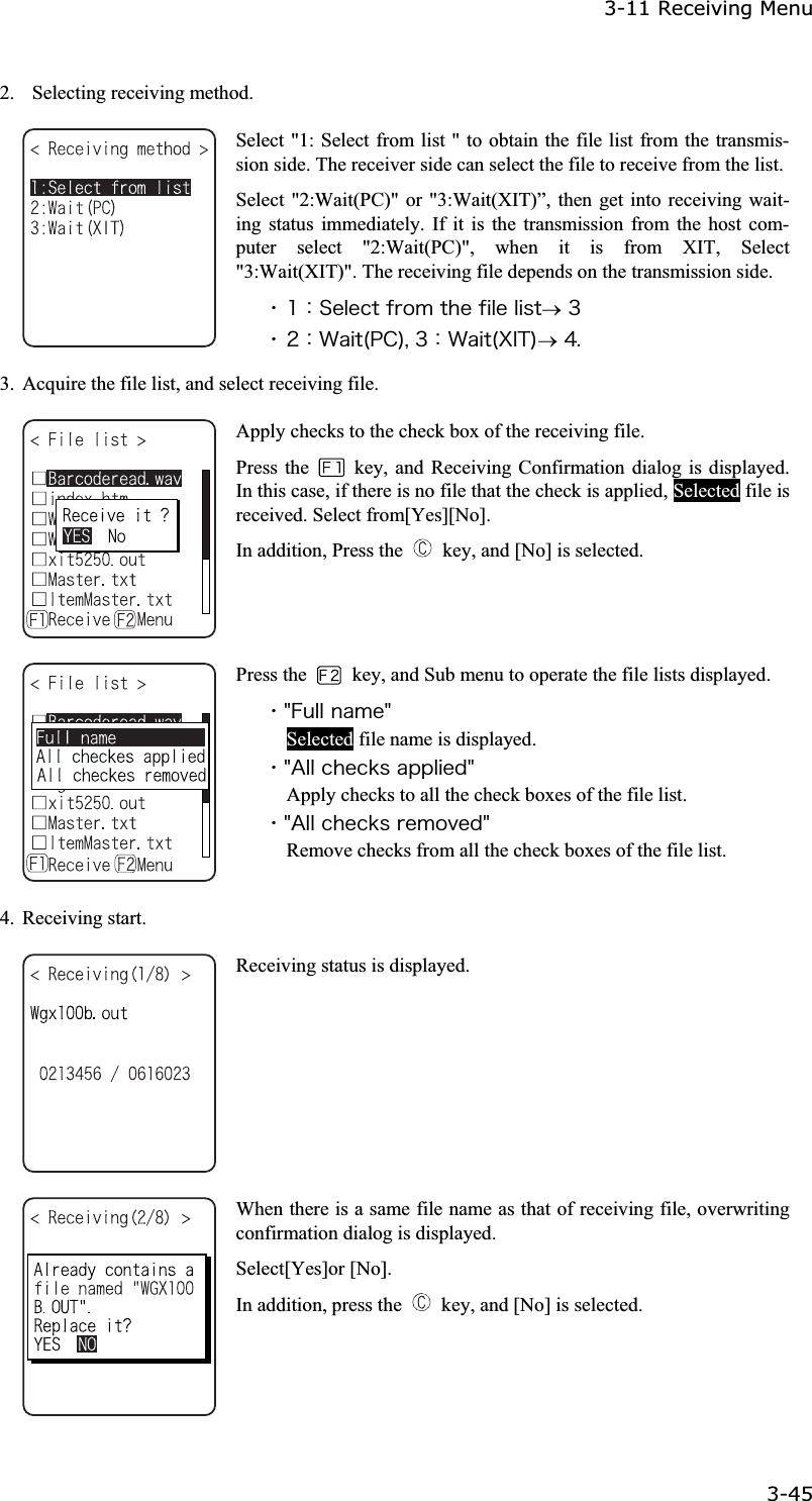 3-11 Receiving Menu 3-45ġ2.    Selecting receiving method. Select "1: Select from list " to obtain the file list from the transmis-sion side. The receiver side can select the file to receive from the list.Select "2:Wait(PC)" or "3:Wait(XIT)&rdquo;, then get into receiving wait-ing status immediately. If it is the transmission from the host com-puter select "2:Wait(PC)", when it is from XIT, Select "3:Wait(XIT)". The receiving file depends on the transmission side. ˁ&plusmn;ᴷ&Oacute;&aring;&igrave;&aring;&atilde;&ocirc;&aelig;&ograve;&iuml;&iacute;&ocirc;&egrave;&aring;&aelig;&eacute;&igrave;&aring;&igrave;&eacute;&oacute;&ocirc;o&sup3;ˁ&sup2;ᴷ&times;&aacute;&eacute;&ocirc;&uml;&ETH;&Atilde;&copy;&not;&sup3;ᴷ&times;&aacute;&eacute;&ocirc;&uml;&Oslash;&Eacute;&Ocirc;&copy;o&acute;&reg;3.  Acquire the file list, and select receiving file. Apply checks to the check box of the receiving file. Press the    key, and Receiving Confirmation dialog is displayed. In this case, if there is no file that the check is applied, Selected file is received. Select from[Yes][No]. In addition, Press the    key, and [No] is selected. Press the    key, and Sub menu to operate the file lists displayed. ˁ&cent;&AElig;&otilde;&igrave;&igrave;&icirc;&aacute;&iacute;&aring;&cent;Selected file name is displayed. ˁ&cent;&Aacute;&igrave;&igrave;&atilde;&egrave;&aring;&atilde;&euml;&oacute;&aacute;&eth;&eth;&igrave;&eacute;&aring;&auml;&cent;Apply checks to all the check boxes of the file list. ˁ&cent;&Aacute;&igrave;&igrave;&atilde;&egrave;&aring;&atilde;&euml;&oacute;&ograve;&aring;&iacute;&iuml;&ouml;&aring;&auml;&cent;Remove checks from all the check boxes of the file list. 4. Receiving start. Receiving status is displayed. When there is a same file name as that of receiving file, overwriting confirmation dialog is displayed. Select[Yes]or [No]. In addition, press the    key, and [No] is selected. 
