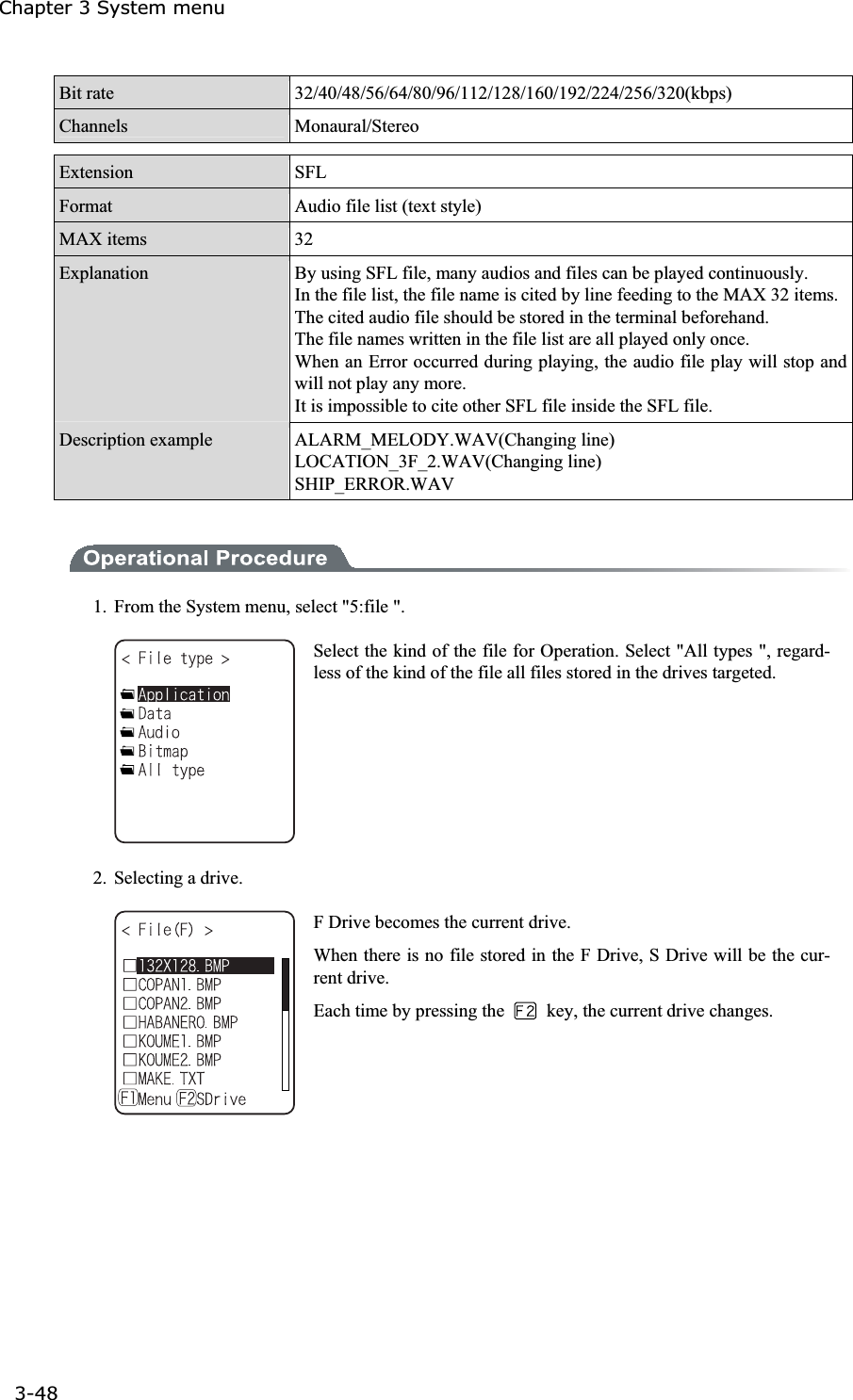 Chapter 3 System menu 3-48ġBit rate  32/40/48/56/64/80/96/112/128/160/192/224/256/320(kbps) Channels  Monaural/Stereo Extension  SFLFormat  Audio file list (text style) MAX items  32Explanation  By using SFL file, many audios and files can be played continuously. In the file list, the file name is cited by line feeding to the MAX 32 items.The cited audio file should be stored in the terminal beforehand. The file names written in the file list are all played only once. When an Error occurred during playing, the audio file play will stop and will not play any more.   It is impossible to cite other SFL file inside the SFL file. Description example  ALARM_MELODY.WAV(Changing line) LOCATION_3F_2.WAV(Changing line) SHIP_ERROR.WAV 1.  From the System menu, select "5:file ". Select the kind of the file for Operation. Select "All types ", regard-less of the kind of the file all files stored in the drives targeted. 2.  Selecting a drive. F Drive becomes the current drive. When there is no file stored in the F Drive, S Drive will be the cur-rent drive. Each time by pressing the    key, the current drive changes. 