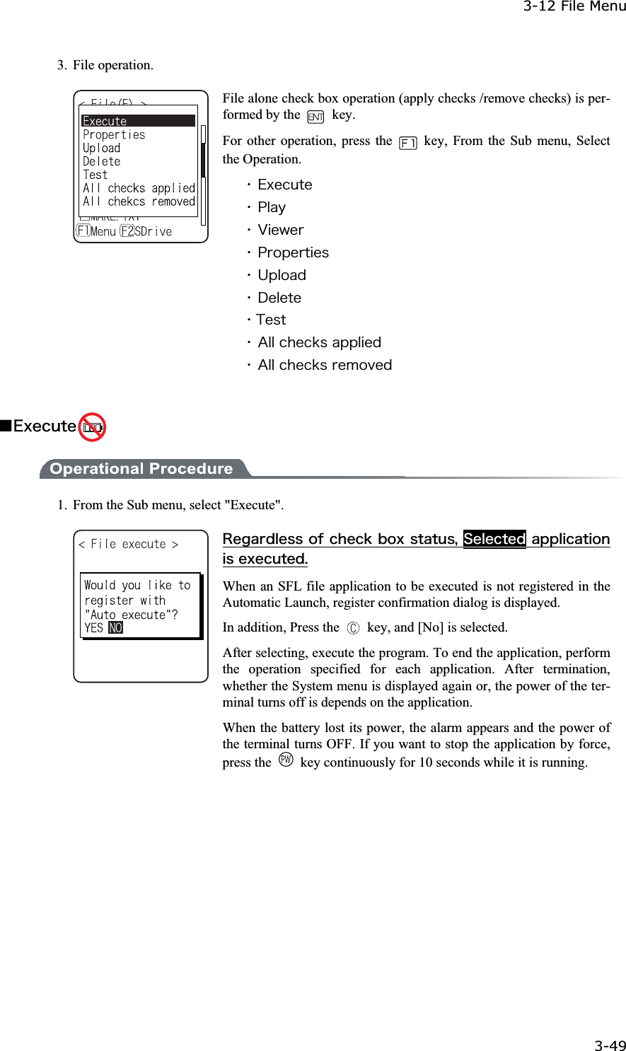 3-12 File Menu 3-49ġ3. File operation. File alone check box operation (apply checks /remove checks) is per-formed by the   key. For other operation, press the    key, From the Sub menu, Select the Operation. ˁ&Aring;&oslash;&aring;&atilde;&otilde;&ocirc;&aring;ˁ&ETH;&igrave;&aacute;&ugrave;ˁ&Ouml;&eacute;&aring;&divide;&aring;&ograve;ˁ&ETH;&ograve;&iuml;&eth;&aring;&ograve;&ocirc;&eacute;&aring;&oacute;ˁ&Otilde;&eth;&igrave;&iuml;&aacute;&auml;ˁ&Auml;&aring;&igrave;&aring;&ocirc;&aring;ˁ&Ocirc;&aring;&oacute;&ocirc;ˁ&Aacute;&igrave;&igrave;&atilde;&egrave;&aring;&atilde;&euml;&oacute;&aacute;&eth;&eth;&igrave;&eacute;&aring;&auml;ˁ&Aacute;&igrave;&igrave;&atilde;&egrave;&aring;&atilde;&euml;&oacute;&ograve;&aring;&iacute;&iuml;&ouml;&aring;&auml;Ǫ&Aring;&oslash;&aring;&atilde;&otilde;&ocirc;&aring; 1.  From the Sub menu, select "Execute". &Ograve;&aring;&ccedil;&aacute;&ograve;&auml;&igrave;&aring;&oacute;&oacute;&iuml;&aelig;&atilde;&egrave;&aring;&atilde;&euml;&acirc;&iuml;&oslash;&oacute;&ocirc;&aacute;&ocirc;&otilde;&oacute;&not;&Oacute;&aring;&igrave;&aring;&atilde;&ocirc;&aring;&auml;&aacute;&eth;&eth;&igrave;&eacute;&atilde;&aacute;&ocirc;&eacute;&iuml;&icirc;&eacute;&oacute;&aring;&oslash;&aring;&atilde;&otilde;&ocirc;&aring;&auml;&reg;When an SFL file application to be executed is not registered in the Automatic Launch, register confirmation dialog is displayed. In addition, Press the    key, and [No] is selected. After selecting, execute the program. To end the application, perform the operation specified for each application. After termination, whether the System menu is displayed again or, the power of the ter-minal turns off is depends on the application. When the battery lost its power, the alarm appears and the power of the terminal turns OFF. If you want to stop the application by force, press the    key continuously for 10 seconds while it is running. 