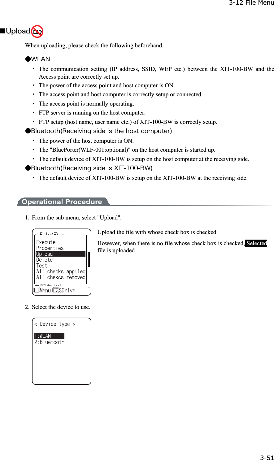 3-12 File Menu 3-51ġǪ&Otilde;&eth;&igrave;&iuml;&aacute;&auml; When uploading, please check the following beforehand. Ǵ&times;&Igrave;&Aacute;&Icirc;Ȇ  The communication setting (IP address, SSID, WEP etc.) between the XIT-100-BW and the Access point are correctly set up. Ȇ  The power of the access point and host computer is ON. Ȇ  The access point and host computer is correctly setup or connected. Ȇ  The access point is normally operating. Ȇ  FTP server is running on the host computer. Ȇ  FTP setup (host name, user name etc.) of XIT-100-BW is correctly setup. Ǵ&Acirc;&igrave;&otilde;&aring;&ocirc;&iuml;&iuml;&ocirc;&egrave;&uml;&Ograve;&aring;&atilde;&aring;&eacute;&ouml;&eacute;&icirc;&ccedil;&oacute;&eacute;&auml;&aring;&eacute;&oacute;&ocirc;&egrave;&aring;&egrave;&iuml;&oacute;&ocirc;&atilde;&iuml;&iacute;&eth;&otilde;&ocirc;&aring;&ograve;&copy;Ȇ  The power of the host computer is ON. Ȇ The "BluePorter(WLF-001:optional)" on the host computer is started up. Ȇ  The default device of XIT-100-BW is setup on the host computer at the receiving side. Ǵ&Acirc;&igrave;&otilde;&aring;&ocirc;&iuml;&iuml;&ocirc;&egrave;&uml;&Ograve;&aring;&atilde;&aring;&eacute;&ouml;&eacute;&icirc;&ccedil;&oacute;&eacute;&auml;&aring;&eacute;&oacute;&Oslash;&Eacute;&Ocirc;&plusmn;&deg;&deg;&Acirc;&times;&copy;Ȇ  The default device of XIT-100-BW is setup on the XIT-100-BW at the receiving side. 1.  From the sub menu, select "Upload". Upload the file with whose check box is checked. However, when there is no file whose check box is checked, Selectedfile is uploaded. 2.  Select the device to use. 