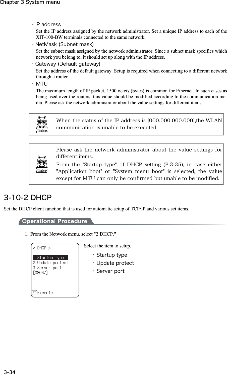 Chapter 3 System menu 3-34ġˁ&Eacute;&ETH;&aacute;&auml;&auml;&ograve;&aring;&oacute;&oacute;Set the IP address assigned by the network administrator. Set a unique IP address to each of the XIT-100-BW terminals connected to the same network. ˁ&Icirc;&aring;&ocirc;&Iacute;&aacute;&oacute;&euml;&uml;&Oacute;&otilde;&acirc;&icirc;&aring;&ocirc;&iacute;&aacute;&oacute;&euml;&copy;Set the subnet mask assigned by the network administrator. Since a subnet mask specifies which network you belong to, it should set up along with the IP address. ˁ&Ccedil;&aacute;&ocirc;&aring;&divide;&aacute;&ugrave;&uml;&Auml;&aring;&aelig;&aacute;&otilde;&igrave;&ocirc;&ccedil;&aacute;&ocirc;&aring;&divide;&aacute;&ugrave;&copy;Set the address of the default gateway. Setup is required when connecting to a different network through a router. ˁ&Iacute;&Ocirc;&Otilde;The maximum length of IP packet. 1500 octets (bytes) is common for Ethernet. In such cases as being used over the routers, this value should be modified according to the communication me-dia. Please ask the network administrator about the value settings for different items. &times;&egrave;&aring;&icirc;&ocirc;&egrave;&aring;&oacute;&ocirc;&aacute;&ocirc;&otilde;&oacute;&iuml;&aelig;&ocirc;&egrave;&aring;&Eacute;&ETH;&aacute;&auml;&auml;&ograve;&aring;&oacute;&oacute;&eacute;&oacute;&Ucirc;&deg;&deg;&deg;&reg;&deg;&deg;&deg;&reg;&deg;&deg;&deg;&reg;&deg;&deg;&deg;&Yacute;&not;&ocirc;&egrave;&aring;&times;&Igrave;&Aacute;&Icirc;&atilde;&iuml;&iacute;&iacute;&otilde;&icirc;&eacute;&atilde;&aacute;&ocirc;&eacute;&iuml;&icirc;&eacute;&oacute;&otilde;&icirc;&aacute;&acirc;&igrave;&aring;&ocirc;&iuml;&acirc;&aring;&aring;&oslash;&aring;&atilde;&otilde;&ocirc;&aring;&auml;&reg; &ETH;&igrave;&aring;&aacute;&oacute;&aring;&aacute;&oacute;&euml;&ocirc;&egrave;&aring;&icirc;&aring;&ocirc;&divide;&iuml;&ograve;&euml;&aacute;&auml;&iacute;&eacute;&icirc;&eacute;&oacute;&ocirc;&ograve;&aacute;&ocirc;&iuml;&ograve;&aacute;&acirc;&iuml;&otilde;&ocirc;&ocirc;&egrave;&aring;&ouml;&aacute;&igrave;&otilde;&aring;&oacute;&aring;&ocirc;&ocirc;&eacute;&icirc;&ccedil;&oacute;&aelig;&iuml;&ograve;&auml;&eacute;&aelig;&aelig;&aring;&ograve;&aring;&icirc;&ocirc;&eacute;&ocirc;&aring;&iacute;&oacute;&reg;&AElig;&ograve;&iuml;&iacute; &ocirc;&egrave;&aring; &cent;&Oacute;&ocirc;&aacute;&ograve;&ocirc;&otilde;&eth; &ocirc;&ugrave;&eth;&aring;&cent; &iuml;&aelig; &Auml;&Egrave;&Atilde;&ETH; &oacute;&aring;&ocirc;&ocirc;&eacute;&icirc;&ccedil; &uml;&ETH;&reg;&sup3;&sup3;&micro;&copy;&not; &eacute;&icirc; &atilde;&aacute;&oacute;&aring; &aring;&eacute;&ocirc;&egrave;&aring;&ograve;&cent;&Aacute;&eth;&eth;&igrave;&eacute;&atilde;&aacute;&ocirc;&eacute;&iuml;&icirc; &acirc;&iuml;&iuml;&ocirc;&cent; &iuml;&ograve; &cent;&Oacute;&ugrave;&oacute;&ocirc;&aring;&iacute; &iacute;&aring;&icirc;&otilde; &acirc;&iuml;&iuml;&ocirc;&cent; &eacute;&oacute; &oacute;&aring;&igrave;&aring;&atilde;&ocirc;&aring;&auml;&not; &ocirc;&egrave;&aring; &ouml;&aacute;&igrave;&otilde;&aring;&aring;&oslash;&atilde;&aring;&eth;&ocirc;&aelig;&iuml;&ograve;&Iacute;&Ocirc;&Otilde;&atilde;&aacute;&icirc;&iuml;&icirc;&igrave;&ugrave;&acirc;&aring;&atilde;&iuml;&icirc;&aelig;&eacute;&ograve;&iacute;&aring;&auml;&acirc;&otilde;&ocirc;&otilde;&icirc;&aacute;&acirc;&igrave;&aring;&ocirc;&iuml;&acirc;&aring;&iacute;&iuml;&auml;&eacute;&aelig;&eacute;&aring;&auml;&reg;&sup3;&plusmn;&deg;&sup2;&Auml;&Egrave;&Atilde;&ETH;Set the DHCP client function that is used for automatic setup of TCP/IP and various set items.   1.  From the Network menu, select "2:DHCP." Select the item to setup. ˁ&Oacute;&ocirc;&aacute;&ograve;&ocirc;&otilde;&eth;&ocirc;&ugrave;&eth;&aring;ˁ&Otilde;&eth;&auml;&aacute;&ocirc;&aring;&eth;&ograve;&iuml;&ocirc;&aring;&atilde;&ocirc;ˁ&Oacute;&aring;&ograve;&ouml;&aring;&ograve;&eth;&iuml;&ograve;&ocirc;