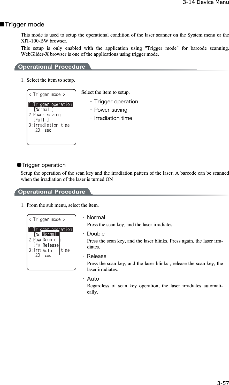 3-14 Device Menu 3-57ġǪ&Ocirc;&ograve;&eacute;&ccedil;&ccedil;&aring;&ograve;&iacute;&iuml;&auml;&aring;This mode is used to setup the operational condition of the laser scanner on the System menu or the XIT-100-BW browser. This setup is only enabled with the application using "Trigger mode" for barcode scanning. WebGlider-X browser is one of the applications using trigger mode. 1.  Select the item to setup. Select the item to setup. ˁ&Ocirc;&ograve;&eacute;&ccedil;&ccedil;&aring;&ograve;&iuml;&eth;&aring;&ograve;&aacute;&ocirc;&eacute;&iuml;&icirc;ˁ&ETH;&iuml;&divide;&aring;&ograve;&oacute;&aacute;&ouml;&eacute;&icirc;&ccedil;ˁ&Eacute;&ograve;&ograve;&aacute;&auml;&eacute;&aacute;&ocirc;&eacute;&iuml;&icirc;&ocirc;&eacute;&iacute;&aring;Ǵ&Ocirc;&ograve;&eacute;&ccedil;&ccedil;&aring;&ograve;&iuml;&eth;&aring;&ograve;&aacute;&ocirc;&eacute;&iuml;&icirc;Setup the operation of the scan key and the irradiation pattern of the laser. A barcode can be scanned when the irradiation of the laser is turned ON 1.  From the sub menu, select the item. ˁ&Icirc;&iuml;&ograve;&iacute;&aacute;&igrave;Press the scan key, and the laser irradiates. ˁ&Auml;&iuml;&otilde;&acirc;&igrave;&aring;Press the scan key, and the laser blinks. Press again, the laser irra-diates.ˁ&Ograve;&aring;&igrave;&aring;&aacute;&oacute;&aring;Press the scan key, and the laser blinks , release the scan key, the laser irradiates. ˁ&Aacute;&otilde;&ocirc;&iuml;Regardless of scan key operation, the laser irradiates automati-cally.