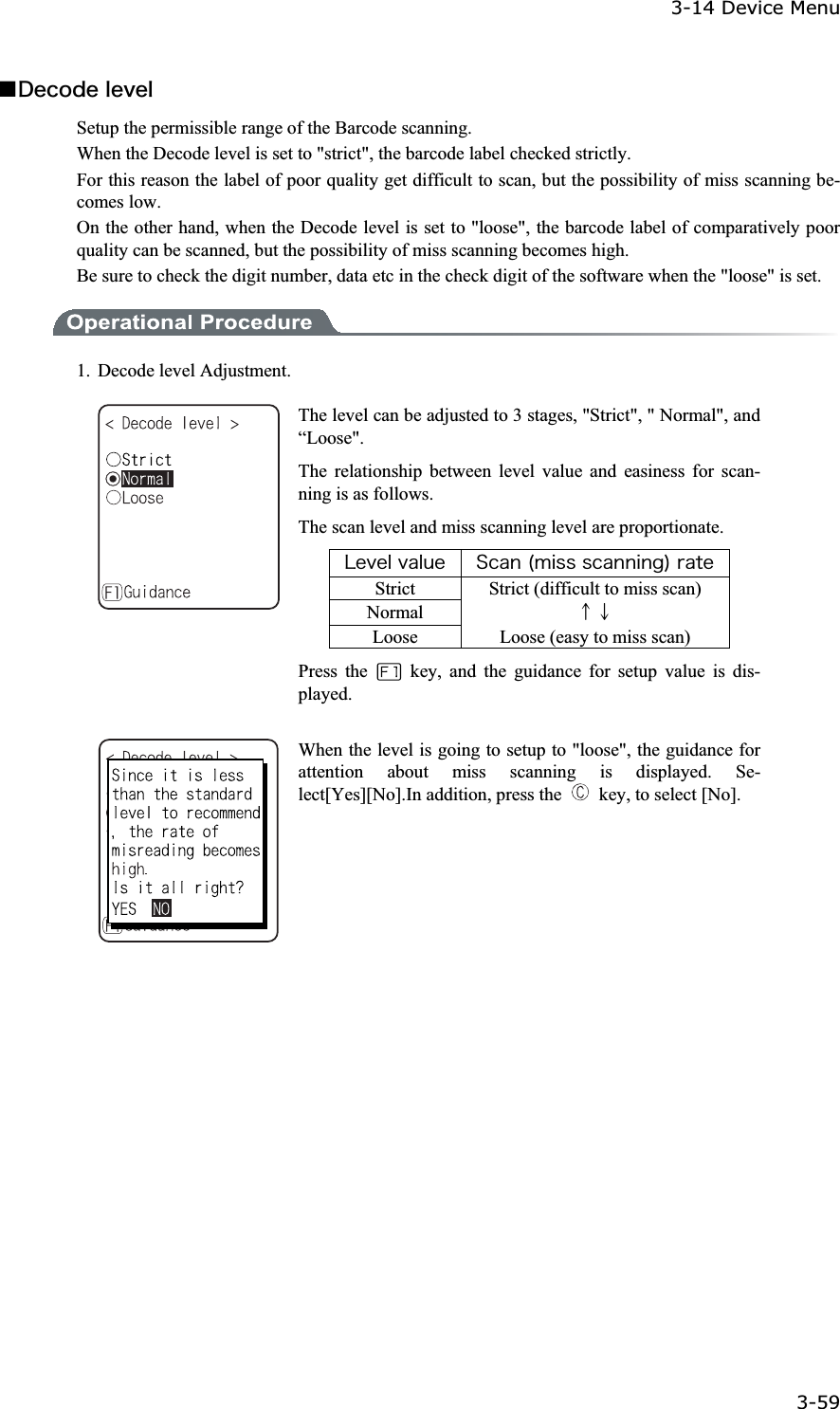3-14 Device Menu 3-59ġǪ&Auml;&aring;&atilde;&iuml;&auml;&aring;&igrave;&aring;&ouml;&aring;&igrave;Setup the permissible range of the Barcode scanning. When the Decode level is set to "strict", the barcode label checked strictly. For this reason the label of poor quality get difficult to scan, but the possibility of miss scanning be-comes low. On the other hand, when the Decode level is set to "loose", the barcode label of comparatively poor quality can be scanned, but the possibility of miss scanning becomes high.   Be sure to check the digit number, data etc in the check digit of the software when the "loose" is set. 1. Decode level Adjustment. The level can be adjusted to 3 stages, "Strict", " Normal", and &ldquo;Loose".The relationship between level value and easiness for scan-ning is as follows. The scan level and miss scanning level are proportionate. &Igrave;&aring;&ouml;&aring;&igrave;&ouml;&aacute;&igrave;&otilde;&aring; &Oacute;&atilde;&aacute;&icirc;&uml;&iacute;&eacute;&oacute;&oacute;&oacute;&atilde;&aacute;&icirc;&icirc;&eacute;&icirc;&ccedil;&copy;&ograve;&aacute;&ocirc;&aring;Strict  Strict (difficult to miss scan) Normal  ɪɫLoose  Loose (easy to miss scan) Press the   key, and the guidance for setup value is dis-played.When the level is going to setup to "loose", the guidance for attention about miss scanning is displayed. Se-lect[Yes][No].In addition, press the    key, to select [No]. 