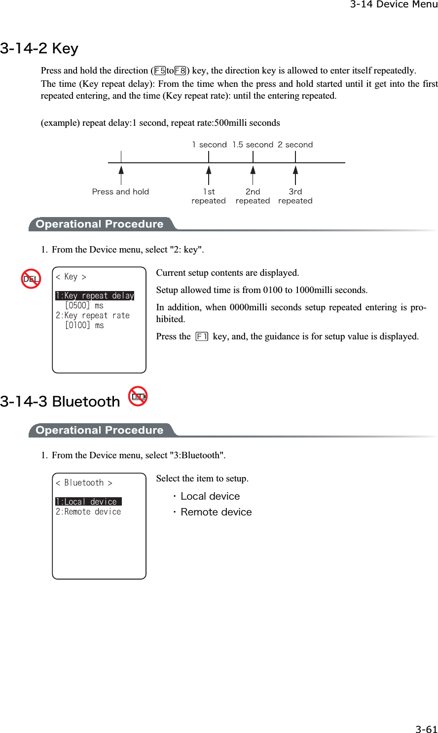 3-14 Device Menu 3-61ġ&sup3;&plusmn;&acute;&sup2;&Euml;&aring;&ugrave;Press and hold the direction ( to ) key, the direction key is allowed to enter itself repeatedly.   The time (Key repeat delay): From the time when the press and hold started until it get into the first repeated entering, and the time (Key repeat rate): until the entering repeated. (example) repeat delay:1 second, repeat rate:500milli seconds 1.  From the Device menu, select "2: key". Current setup contents are displayed. Setup allowed time is from 0100 to 1000milli seconds. In addition, when 0000milli seconds setup repeated entering is pro-hibited. Press the    key, and, the guidance is for setup value is displayed.&sup3;&plusmn;&acute;&sup3;&Acirc;&igrave;&otilde;&aring;&ocirc;&iuml;&iuml;&ocirc;&egrave; 1.  From the Device menu, select "3:Bluetooth". Select the item to setup. ˁ&Igrave;&iuml;&atilde;&aacute;&igrave;&auml;&aring;&ouml;&eacute;&atilde;&aring;ˁ&Ograve;&aring;&iacute;&iuml;&ocirc;&aring;&auml;&aring;&ouml;&eacute;&atilde;&aring;