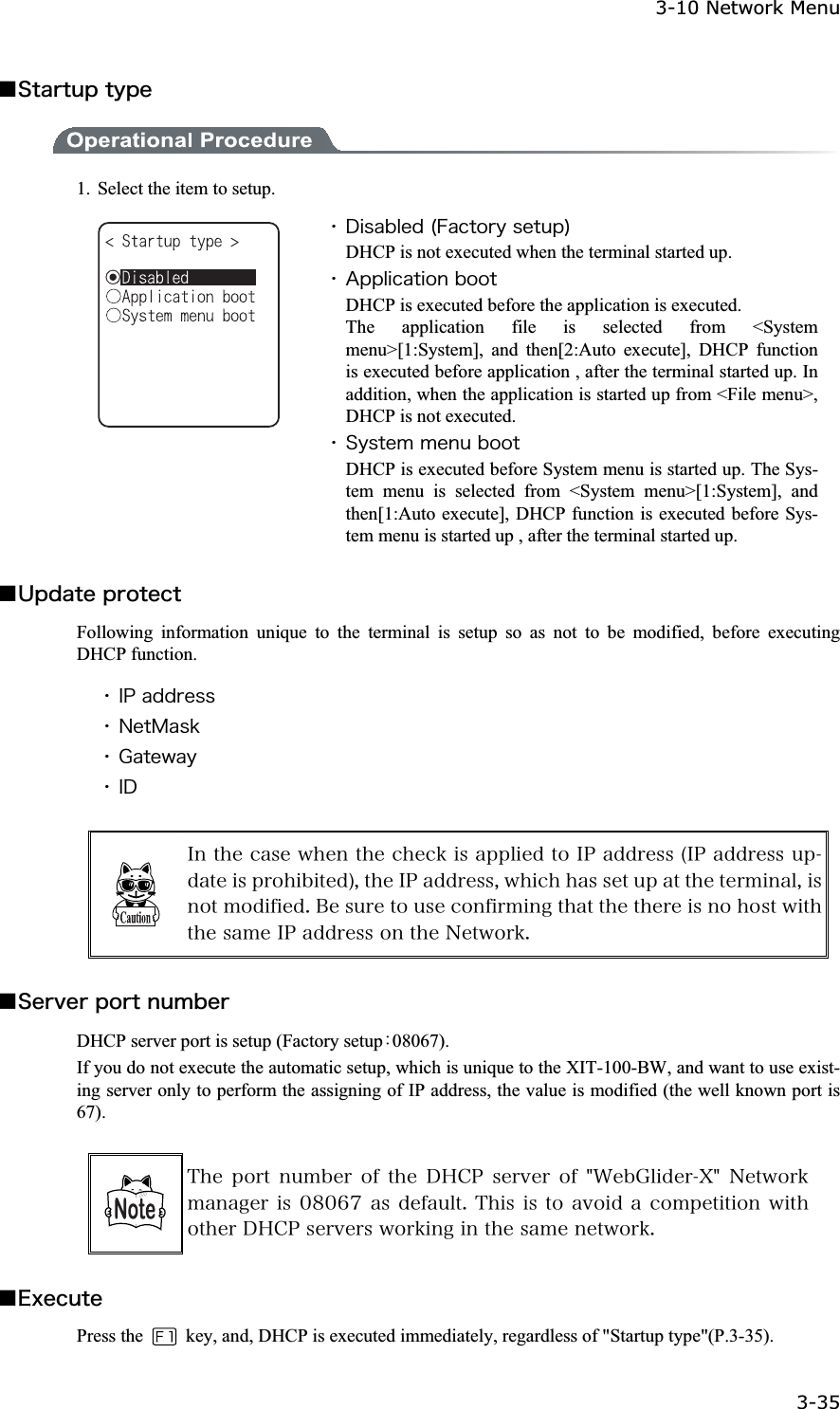 3-10 Network Menu 3-35ġǪ&Oacute;&ocirc;&aacute;&ograve;&ocirc;&otilde;&eth;&ocirc;&ugrave;&eth;&aring; 1.  Select the item to setup. ˁ&Auml;&eacute;&oacute;&aacute;&acirc;&igrave;&aring;&auml;&uml;&AElig;&aacute;&atilde;&ocirc;&iuml;&ograve;&ugrave;&oacute;&aring;&ocirc;&otilde;&eth;&copy;DHCP is not executed when the terminal started up. ˁ&Aacute;&eth;&eth;&igrave;&eacute;&atilde;&aacute;&ocirc;&eacute;&iuml;&icirc;&acirc;&iuml;&iuml;&ocirc;DHCP is executed before the application is executed. The application file is selected from <System menu>[1:System], and then[2:Auto execute], DHCP function is executed before application , after the terminal started up. In addition, when the application is started up from <File menu>, DHCP is not executed. ˁ&Oacute;&ugrave;&oacute;&ocirc;&aring;&iacute;&iacute;&aring;&icirc;&otilde;&acirc;&iuml;&iuml;&ocirc;DHCP is executed before System menu is started up. The Sys-tem menu is selected from <System menu>[1:System], and then[1:Auto execute], DHCP function is executed before Sys-tem menu is started up , after the terminal started up. Ǫ&Otilde;&eth;&auml;&aacute;&ocirc;&aring;&eth;&ograve;&iuml;&ocirc;&aring;&atilde;&ocirc;Following information unique to the terminal is setup so as not to be modified, before executing DHCP function. ˁ&Eacute;&ETH;&aacute;&auml;&auml;&ograve;&aring;&oacute;&oacute;ˁ&Icirc;&aring;&ocirc;&Iacute;&aacute;&oacute;&euml;ˁ&Ccedil;&aacute;&ocirc;&aring;&divide;&aacute;&ugrave;ˁ&Eacute;&Auml;&Eacute;&icirc;&ocirc;&egrave;&aring;&atilde;&aacute;&oacute;&aring;&divide;&egrave;&aring;&icirc;&ocirc;&egrave;&aring;&atilde;&egrave;&aring;&atilde;&euml;&eacute;&oacute;&aacute;&eth;&eth;&igrave;&eacute;&aring;&auml;&ocirc;&iuml;&Eacute;&ETH;&aacute;&auml;&auml;&ograve;&aring;&oacute;&oacute;&uml;&Eacute;&ETH;&aacute;&auml;&auml;&ograve;&aring;&oacute;&oacute;&otilde;&eth;&auml;&aacute;&ocirc;&aring;&eacute;&oacute;&eth;&ograve;&iuml;&egrave;&eacute;&acirc;&eacute;&ocirc;&aring;&auml;&copy;&not;&ocirc;&egrave;&aring;&Eacute;&ETH;&aacute;&auml;&auml;&ograve;&aring;&oacute;&oacute;&not;&divide;&egrave;&eacute;&atilde;&egrave;&egrave;&aacute;&oacute;&oacute;&aring;&ocirc;&otilde;&eth;&aacute;&ocirc;&ocirc;&egrave;&aring;&ocirc;&aring;&ograve;&iacute;&eacute;&icirc;&aacute;&igrave;&not;&eacute;&oacute;&icirc;&iuml;&ocirc;&iacute;&iuml;&auml;&eacute;&aelig;&eacute;&aring;&auml;&reg;&Acirc;&aring;&oacute;&otilde;&ograve;&aring;&ocirc;&iuml;&otilde;&oacute;&aring;&atilde;&iuml;&icirc;&aelig;&eacute;&ograve;&iacute;&eacute;&icirc;&ccedil;&ocirc;&egrave;&aacute;&ocirc;&ocirc;&egrave;&aring;&ocirc;&egrave;&aring;&ograve;&aring;&eacute;&oacute;&icirc;&iuml;&egrave;&iuml;&oacute;&ocirc;&divide;&eacute;&ocirc;&egrave;&ocirc;&egrave;&aring;&oacute;&aacute;&iacute;&aring;&Eacute;&ETH;&aacute;&auml;&auml;&ograve;&aring;&oacute;&oacute;&iuml;&icirc;&ocirc;&egrave;&aring;&Icirc;&aring;&ocirc;&divide;&iuml;&ograve;&euml;&reg;Ǫ&Oacute;&aring;&ograve;&ouml;&aring;&ograve;&eth;&iuml;&ograve;&ocirc;&icirc;&otilde;&iacute;&acirc;&aring;&ograve;DHCP server port is setup (Factory setupȇ08067). If you do not execute the automatic setup, which is unique to the XIT-100-BW, and want to use exist-ing server only to perform the assigning of IP address, the value is modified (the well known port is 67). &Ocirc;&egrave;&aring;&eth;&iuml;&ograve;&ocirc;&icirc;&otilde;&iacute;&acirc;&aring;&ograve;&iuml;&aelig;&ocirc;&egrave;&aring;&Auml;&Egrave;&Atilde;&ETH;&oacute;&aring;&ograve;&ouml;&aring;&ograve;&iuml;&aelig;&cent;&times;&aring;&acirc;&Ccedil;&igrave;&eacute;&auml;&aring;&ograve;&Oslash;&cent;&Icirc;&aring;&ocirc;&divide;&iuml;&ograve;&euml;&iacute;&aacute;&icirc;&aacute;&ccedil;&aring;&ograve;&eacute;&oacute;&deg;&cedil;&deg;&para;&middot;&aacute;&oacute;&auml;&aring;&aelig;&aacute;&otilde;&igrave;&ocirc;&reg;&Ocirc;&egrave;&eacute;&oacute;&eacute;&oacute;&ocirc;&iuml; &aacute;&ouml;&iuml;&eacute;&auml;&aacute;&atilde;&iuml;&iacute;&eth;&aring;&ocirc;&eacute;&ocirc;&eacute;&iuml;&icirc;&divide;&eacute;&ocirc;&egrave;&iuml;&ocirc;&egrave;&aring;&ograve;&Auml;&Egrave;&Atilde;&ETH;&oacute;&aring;&ograve;&ouml;&aring;&ograve;&oacute;&divide;&iuml;&ograve;&euml;&eacute;&icirc;&ccedil;&eacute;&icirc;&ocirc;&egrave;&aring;&oacute;&aacute;&iacute;&aring;&icirc;&aring;&ocirc;&divide;&iuml;&ograve;&euml;&reg;Ǫ&Aring;&oslash;&aring;&atilde;&otilde;&ocirc;&aring;Press the    key, and, DHCP is executed immediately, regardless of "Startup type"(P.3-35).   