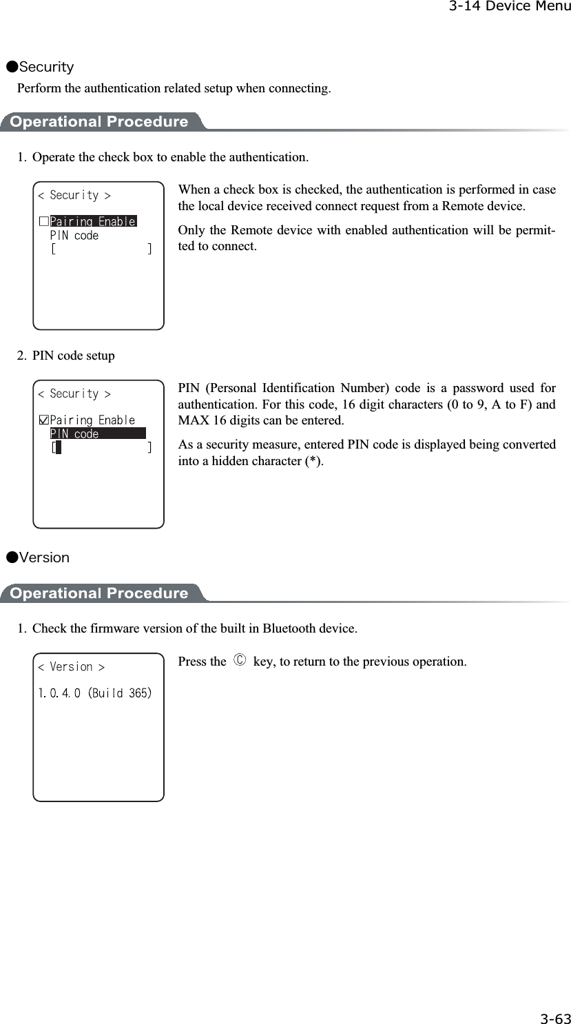 3-14 Device Menu 3-63ġǴ&Oacute;&aring;&atilde;&otilde;&ograve;&eacute;&ocirc;&ugrave;Perform the authentication related setup when connecting. 1.  Operate the check box to enable the authentication. When a check box is checked, the authentication is performed in case the local device received connect request from a Remote device. Only the Remote device with enabled authentication will be permit-ted to connect.   2.  PIN code setup PIN (Personal Identification Number) code is a password used for authentication. For this code, 16 digit characters (0 to 9, A to F) and MAX 16 digits can be entered. As a security measure, entered PIN code is displayed being converted into a hidden character (*). Ǵ&Ouml;&aring;&ograve;&oacute;&eacute;&iuml;&icirc;1.  Check the firmware version of the built in Bluetooth device. Press the    key, to return to the previous operation. 