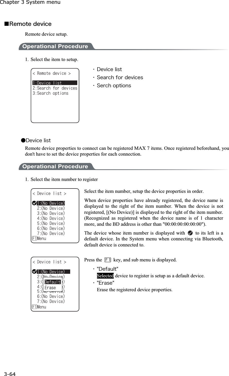 Chapter 3 System menu 3-64ġǪ&Ograve;&aring;&iacute;&iuml;&ocirc;&aring;&auml;&aring;&ouml;&eacute;&atilde;&aring;Remote device setup. 1.  Select the item to setup. ˁ&Auml;&aring;&ouml;&eacute;&atilde;&aring;&igrave;&eacute;&oacute;&ocirc;ˁ&Oacute;&aring;&aacute;&ograve;&atilde;&egrave;&aelig;&iuml;&ograve;&auml;&aring;&ouml;&eacute;&atilde;&aring;&oacute;ˁ&Oacute;&aring;&ograve;&atilde;&egrave;&iuml;&eth;&ocirc;&eacute;&iuml;&icirc;&oacute;Ǵ&Auml;&aring;&ouml;&eacute;&atilde;&aring;&igrave;&eacute;&oacute;&ocirc;Remote device properties to connect can be registered MAX 7 items. Once registered beforehand, you don't have to set the device properties for each connection. 1.  Select the item number to register Select the item number, setup the device properties in order. When device properties have already registered, the device name is displayed to the right of the item number. When the device is not registered, [(No Device)] is displayed to the right of the item number. (Recognized as registered when the device name is of 1 character more, and the BD address is other than "00:00:00:00:00:00"). The device whose item number is displayed with    to its left is a default device. In the System menu when connecting via Bluetooth, default device is connected to. Press the    key, and sub menu is displayed. ˁ&cent;&Auml;&aring;&aelig;&aacute;&otilde;&igrave;&ocirc;&cent;Selected device to register is setup as a default device. ˁ&cent;&Aring;&ograve;&aacute;&oacute;&aring;&cent;Erase the registered device properties. 