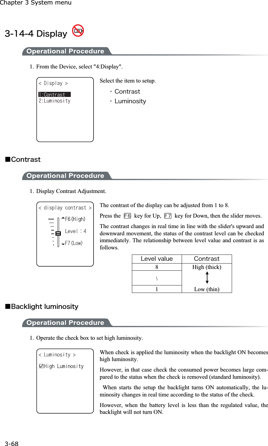 Chapter 3 System menu 3-68ġ&sup3;&plusmn;&acute;&acute;&Auml;&eacute;&oacute;&eth;&igrave;&aacute;&ugrave; 1.  From the Device, select "4:Display". Select the item to setup. ˁ&Atilde;&iuml;&icirc;&ocirc;&ograve;&aacute;&oacute;&ocirc;ˁ&Igrave;&otilde;&iacute;&eacute;&icirc;&iuml;&oacute;&eacute;&ocirc;&ugrave;Ǫ&Atilde;&iuml;&icirc;&ocirc;&ograve;&aacute;&oacute;&ocirc;1.  Display Contrast Adjustment. The contrast of the display can be adjusted from 1 to 8. Press the   key for Up,    key for Down, then the slider moves.The contrast changes in real time in line with the slider's upward and downward movement, the status of the contrast level can be checked immediately. The relationship between level value and contrast is as follows. &Igrave;&aring;&ouml;&aring;&igrave;&ouml;&aacute;&igrave;&otilde;&aring; &Atilde;&iuml;&icirc;&ocirc;&ograve;&aacute;&oacute;&ocirc;8 High (thick)  1 Low (thin) Ǫ&Acirc;&aacute;&atilde;&euml;&igrave;&eacute;&ccedil;&egrave;&ocirc;&igrave;&otilde;&iacute;&eacute;&icirc;&iuml;&oacute;&eacute;&ocirc;&ugrave; 1.  Operate the check box to set high luminosity.   When check is applied the luminosity when the backlight ON becomes high luminosity. However, in that case check the consumed power becomes large com-pared to the status when the check is removed (standard luminosity).  When starts the setup the backlight turns ON automatically, the lu-minosity changes in real time according to the status of the check. However, when the battery level is less than the regulated value, the backlight will not turn ON. 