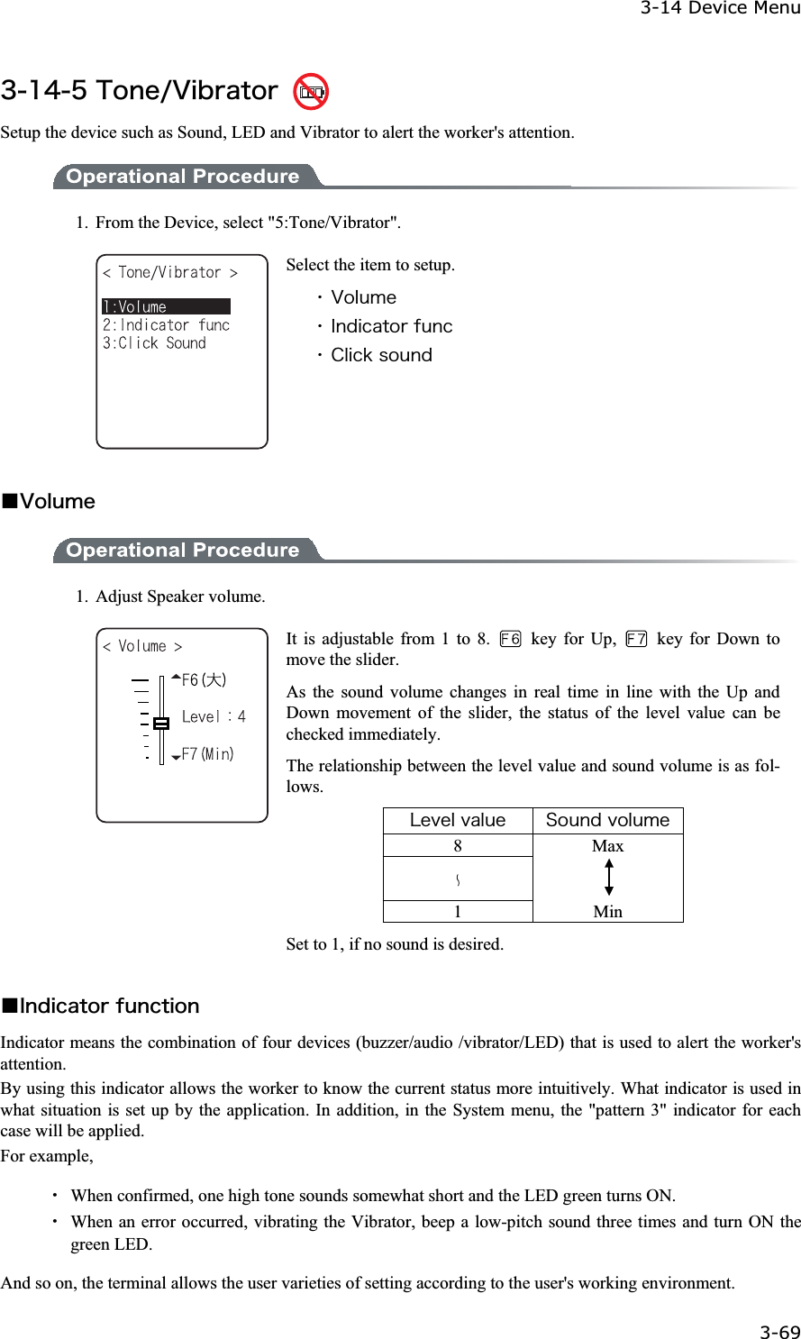 3-14 Device Menu 3-69ġ&sup3;&plusmn;&acute;&micro;&Ocirc;&iuml;&icirc;&aring;&macr;&Ouml;&eacute;&acirc;&ograve;&aacute;&ocirc;&iuml;&ograve; Setup the device such as Sound, LED and Vibrator to alert the worker's attention. 1.  From the Device, select "5:Tone/Vibrator". Select the item to setup. ˁ&Ouml;&iuml;&igrave;&otilde;&iacute;&aring;ˁ&Eacute;&icirc;&auml;&eacute;&atilde;&aacute;&ocirc;&iuml;&ograve;&aelig;&otilde;&icirc;&atilde;ˁ&Atilde;&igrave;&eacute;&atilde;&euml;&oacute;&iuml;&otilde;&icirc;&auml;Ǫ&Ouml;&iuml;&igrave;&otilde;&iacute;&aring;1.  Adjust Speaker volume. It is adjustable from 1 to 8.   key for Up,    key for Down to move the slider. As the sound volume changes in real time in line with the Up and Down movement of the slider, the status of the level value can be checked immediately. The relationship between the level value and sound volume is as fol-lows. &Igrave;&aring;&ouml;&aring;&igrave;&ouml;&aacute;&igrave;&otilde;&aring; &Oacute;&iuml;&otilde;&icirc;&auml;&ouml;&iuml;&igrave;&otilde;&iacute;&aring;8 Max 1 Min Set to 1, if no sound is desired. Ǫ&Eacute;&icirc;&auml;&eacute;&atilde;&aacute;&ocirc;&iuml;&ograve;&aelig;&otilde;&icirc;&atilde;&ocirc;&eacute;&iuml;&icirc;Indicator means the combination of four devices (buzzer/audio /vibrator/LED) that is used to alert the worker's attention. By using this indicator allows the worker to know the current status more intuitively. What indicator is used in what situation is set up by the application. In addition, in the System menu, the "pattern 3" indicator for each case will be applied. For example, Ȇ  When confirmed, one high tone sounds somewhat short and the LED green turns ON. Ȇ  When an error occurred, vibrating the Vibrator, beep a low-pitch sound three times and turn ON the green LED. And so on, the terminal allows the user varieties of setting according to the user's working environment. 